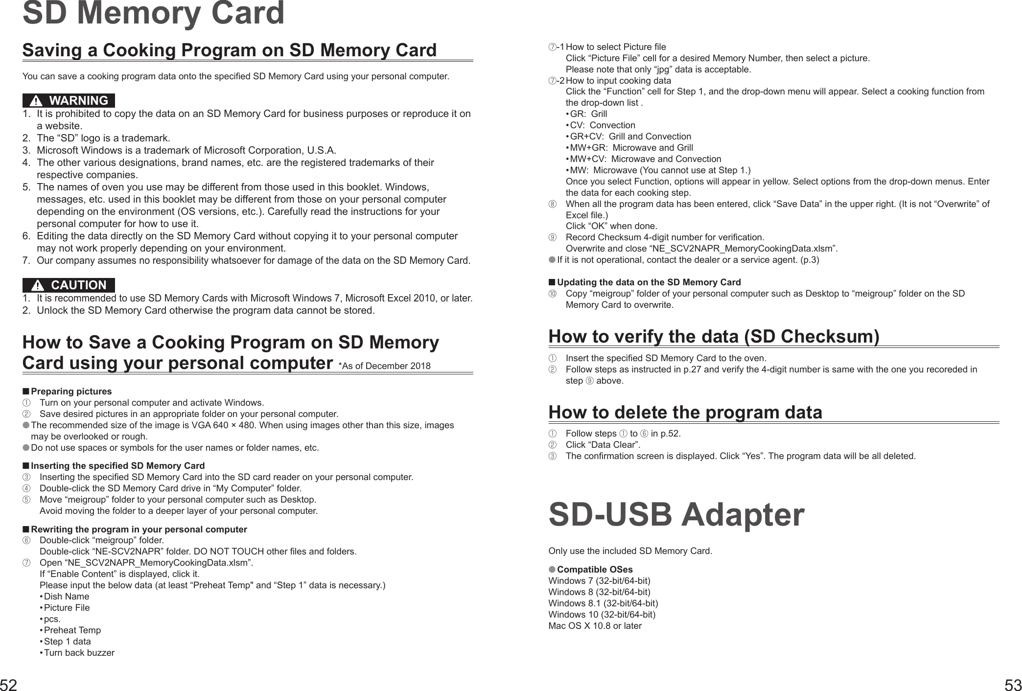 52 53Saving a Cooking Program on SD Memory CardYou can save a cooking program data onto the specified SD Memory Card using your personal computer.  WARNING1.  It is prohibited to copy the data on an SD Memory Card for business purposes or reproduce it on a website.2.  The “SD” logo is a trademark.3.  Microsoft Windows is a trademark of Microsoft Corporation, U.S.A.4.  The other various designations, brand names, etc. are the registered trademarks of their respective companies.5.  The names of oven you use may be different from those used in this booklet. Windows, messages, etc. used in this booklet may be different from those on your personal computer depending on the environment (OS versions, etc.). Carefully read the instructions for your personal computer for how to use it.6.  Editing the data directly on the SD Memory Card without copying it to your personal computer may not work properly depending on your environment. 7.  Our company assumes no responsibility whatsoever for damage of the data on the SD Memory Card.  CAUTION1.  It is recommended to use SD Memory Cards with Microsoft Windows 7, Microsoft Excel 2010, or later.2.  Unlock the SD Memory Card otherwise the program data cannot be stored.How to Save a Cooking Program on SD Memory Card using your personal computer *As of December 2018 Preparing pictures①  Turn on your personal computer and activate Windows.②  Save desired pictures in an appropriate folder on your personal computer. The recommended size of the image is VGA 640 × 480. When using images other than this size, images may be overlooked or rough. Do not use spaces or symbols for the user names or folder names, etc. Inserting the specified SD Memory Card③  Inserting the specified SD Memory Card into the SD card reader on your personal computer.④  Double-click the SD Memory Card drive in “My Computer” folder.⑤  Move “meigroup” folder to your personal computer such as Desktop. Avoid moving the folder to a deeper layer of your personal computer. Rewriting the program in your personal computer⑥  Double-click “meigroup” folder. Double-click “NE-SCV2NAPR” folder. DO NOT TOUCH other files and folders.⑦  Open “NE_SCV2NAPR_MemoryCookingData.xlsm”. If “Enable Content” is displayed, click it.  Please input the below data (at least “Preheat Temp&quot; and “Step 1” data is necessary.) • Dish Name • Picture File • pcs. • Preheat Temp • Step 1 data • Turn back buzzerSD Memory Card⑦-1  How to select Picture file Click “Picture File” cell for a desired Memory Number, then select a picture.  Please note that only “jpg” data is acceptable.⑦-2  How to input cooking data Click the “Function” cell for Step 1, and the drop-down menu will appear. Select a cooking function from the drop-down list .  • GR: Grill  • CV: Convection  • GR+CV:  Grill and Convection  • MW+GR:  Microwave and Grill  • MW+CV:  Microwave and Convection  • MW:  Microwave (You cannot use at Step 1.) Once you select Function, options will appear in yellow. Select options from the drop-down menus. Enter the data for each cooking step.⑧  When all the program data has been entered, click “Save Data” in the upper right. (It is not “Overwrite” of Excel file.) Click “OK” when done. ⑨  Record Checksum 4-digit number for verification. Overwrite and close “NE_SCV2NAPR_MemoryCookingData.xlsm”. If it is not operational, contact the dealer or a service agent. (p.3) Updating the data on the SD Memory Card⑩  Copy “meigroup” folder of your personal computer such as Desktop to “meigroup” folder on the SD Memory Card to overwrite.How to verify the data (SD Checksum)①  Insert the specified SD Memory Card to the oven.②  Follow steps as instructed in p.27 and verify the 4-digit number is same with the one you recoreded in step ⑨ above.How to delete the program data①  Follow steps ① to ⑥ in p.52.②  Click “Data Clear”.③  The confirmation screen is displayed. Click “Yes”. The program data will be all deleted.SD-USB AdapterOnly use the included SD Memory Card. Compatible OSesWindows 7 (32-bit/64-bit)Windows 8 (32-bit/64-bit)Windows 8.1 (32-bit/64-bit)Windows 10 (32-bit/64-bit)Mac OS X 10.8 or later