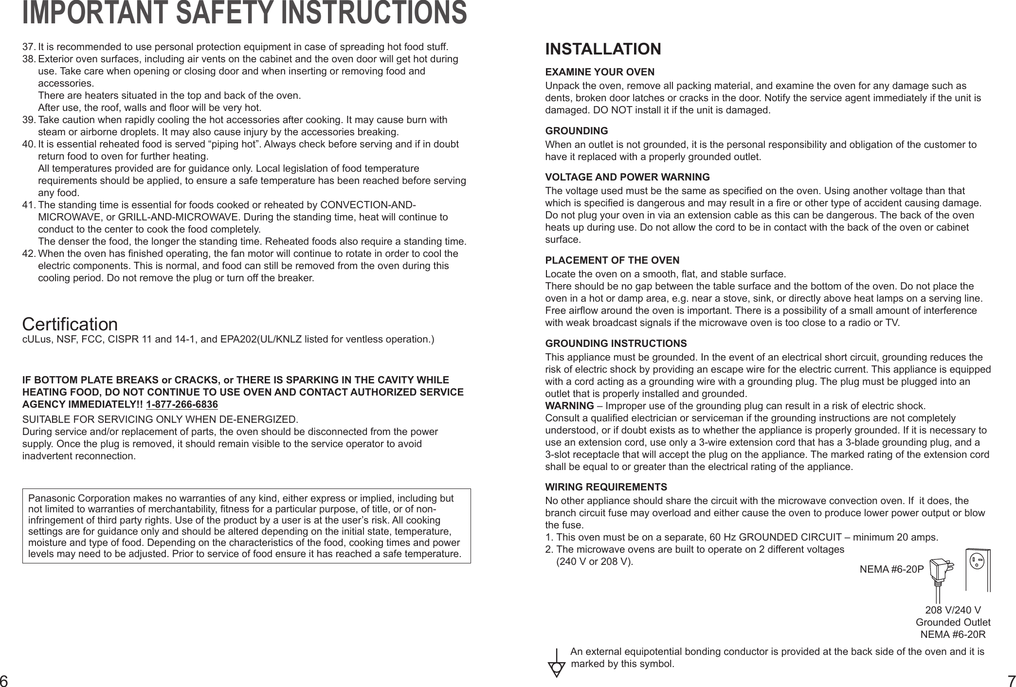 67IMPORTANT SAFETY INSTRUCTIONS37. It is recommended to use personal protection equipment in case of spreading hot food stuff.38. Exterior oven surfaces, including air vents on the cabinet and the oven door will get hot during use. Take care when opening or closing door and when inserting or removing food and accessories. There are heaters situated in the top and back of the oven. After use, the roof, walls and floor will be very hot.39. Take caution when rapidly cooling the hot accessories after cooking. It may cause burn with steam or airborne droplets. It may also cause injury by the accessories breaking.40. It is essential reheated food is served “piping hot”. Always check before serving and if in doubt return food to oven for further heating. All temperatures provided are for guidance only. Local legislation of food temperature requirements should be applied, to ensure a safe temperature has been reached before serving any food.41. The standing time is essential for foods cooked or reheated by CONVECTION-AND-MICROWAVE, or GRILL-AND-MICROWAVE. During the standing time, heat will continue to conduct to the center to cook the food completely. The denser the food, the longer the standing time. Reheated foods also require a standing time.42. When the oven has finished operating, the fan motor will continue to rotate in order to cool the electric components. This is normal, and food can still be removed from the oven during this cooling period. Do not remove the plug or turn off the breaker.CertificationcULus, NSF, FCC, CISPR 11 and 14-1, and EPA202(UL/KNLZ listed for ventless operation.)IF BOTTOM PLATE BREAKS or CRACKS, or THERE IS SPARKING IN THE CAVITY WHILE HEATING FOOD, DO NOT CONTINUE TO USE OVEN AND CONTACT AUTHORIZED SERVICE AGENCY IMMEDIATELY!! 1-877-266-6836SUITABLE FOR SERVICING ONLY WHEN DE-ENERGIZED.During service and/or replacement of parts, the oven should be disconnected from the power supply. Once the plug is removed, it should remain visible to the service operator to avoid inadvertent reconnection.Panasonic Corporation makes no warranties of any kind, either express or implied, including but not limited to warranties of merchantability, fitness for a particular purpose, of title, or of non-infringement of third party rights. Use of the product by a user is at the user’s risk. All cooking settings are for guidance only and should be altered depending on the initial state, temperature, moisture and type of food. Depending on the characteristics of the food, cooking times and power levels may need to be adjusted. Prior to service of food ensure it has reached a safe temperature. INSTALLATIONEXAMINE YOUR OVENUnpack the oven, remove all packing material, and examine the oven for any damage such as dents, broken door latches or cracks in the door. Notify the service agent immediately if the unit is damaged. DO NOT install it if the unit is damaged.GROUNDINGWhen an outlet is not grounded, it is the personal responsibility and obligation of the customer to have it replaced with a properly grounded outlet.VOLTAGE AND POWER WARNINGThe voltage used must be the same as specified on the oven. Using another voltage than that which is specified is dangerous and may result in a fire or other type of accident causing damage. Do not plug your oven in via an extension cable as this can be dangerous. The back of the oven heats up during use. Do not allow the cord to be in contact with the back of the oven or cabinet surface.PLACEMENT OF THE OVENLocate the oven on a smooth, flat, and stable surface.There should be no gap between the table surface and the bottom of the oven. Do not place the oven in a hot or damp area, e.g. near a stove, sink, or directly above heat lamps on a serving line. Free airflow around the oven is important. There is a possibility of a small amount of interference with weak broadcast signals if the microwave oven is too close to a radio or TV.GROUNDING INSTRUCTIONSThis appliance must be grounded. In the event of an electrical short circuit, grounding reduces the risk of electric shock by providing an escape wire for the electric current. This appliance is equipped with a cord acting as a grounding wire with a grounding plug. The plug must be plugged into an outlet that is properly installed and grounded.WARNING – Improper use of the grounding plug can result in a risk of electric shock.Consult a qualified electrician or serviceman if the grounding instructions are not completely understood, or if doubt exists as to whether the appliance is properly grounded. If it is necessary to use an extension cord, use only a 3-wire extension cord that has a 3-blade grounding plug, and a 3-slot receptacle that will accept the plug on the appliance. The marked rating of the extension cord shall be equal to or greater than the electrical rating of the appliance.WIRING REQUIREMENTSNo other appliance should share the circuit with the microwave convection oven. If  it does, the branch circuit fuse may overload and either cause the oven to produce lower power output or blow the fuse.1. This oven must be on a separate, 60 Hz GROUNDED CIRCUIT – minimum 20 amps. NEMA #6-20P208 V/240 VGrounded OutletNEMA #6-20R2.  The microwave ovens are built to operate on 2 different voltages (240 V or 208 V).An external equipotential bonding conductor is provided at the back side of the oven and it is marked by this symbol.