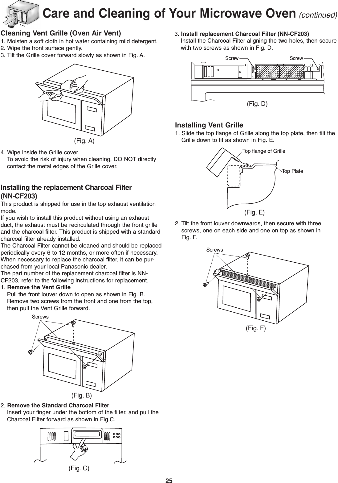 25Care and Cleaning of Your Microwave Oven(continued)Cleaning Vent Grille (Oven Air Vent)1. Moisten a soft cloth in hot water containing mild detergent.2. Wipe the front surface gently.3. Tilt the Grille cover forward slowly as shown in Fig. A.4. Wipe inside the Grille cover.To avoid the risk of injury when cleaning, DO NOT directlycontact the metal edges of the Grille cover.Installing the replacement Charcoal Filter(NN-CF203)This product is shipped for use in the top exhaust ventilationmode.If you wish to install this product without using an exhaustduct, the exhaust must be recirculated through the front grilleand the charcoal filter. This product is shipped with a standardcharcoal filter already installed.The Charcoal Filter cannot be cleaned and should be replacedperiodically every 6 to 12 months, or more often if necessary.When necessary to replace the charcoal filter, it can be pur-chased from your local Panasonic dealer.The part number of the replacement charcoal filter is NN-CF203, refer to the following instructions for replacement.1. Remove the Vent GrillePull the front louver down to open as shown in Fig. B.Remove two screws from the front and one from the top,then pull the Vent Grille forward. 2. Remove the Standard Charcoal FilterInsert your finger under the bottom of the filter, and pull theCharcoal Filter forward as shown in Fig.C.Installing Vent Grille1. Slide the top flange of Grille along the top plate, then tilt theGrille down to fit as shown in Fig. E.2. Tilt the front louver downwards, then secure with threescrews, one on each side and one on top as shown inFig. F.(Fig. A)Screws(Fig. B)(Fig. D)Screw ScrewTop flange of GrilleTop Plate(Fig. E)Screws(Fig. F)(Fig. C)3. Install replacement Charcoal Filter (NN-CF203)Install the Charcoal Filter aligning the two holes, then securewith two screws as shown in Fig. D.