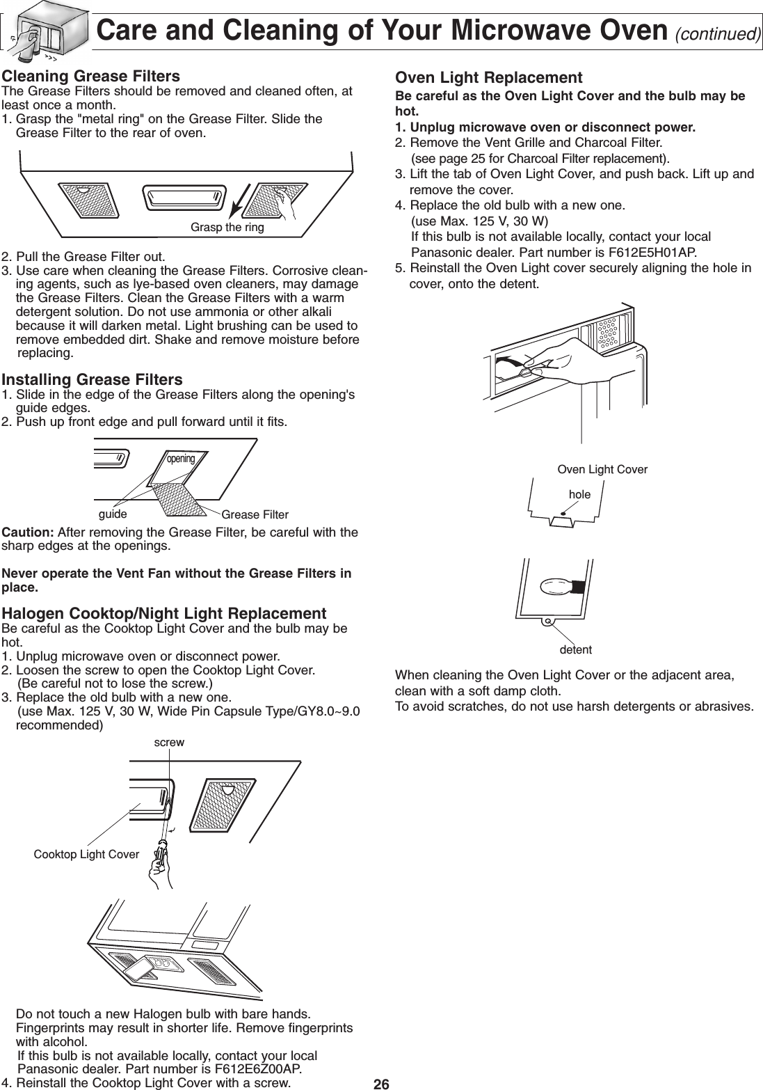 26Care and Cleaning of Your Microwave Oven(continued)Cleaning Grease FiltersThe Grease Filters should be removed and cleaned often, atleast once a month.1. Grasp the &quot;metal ring&quot; on the Grease Filter. Slide theGrease Filter to the rear of oven. 2. Pull the Grease Filter out.3. Use care when cleaning the Grease Filters. Corrosive clean-ing agents, such as lye-based oven cleaners, may damagethe Grease Filters. Clean the Grease Filters with a warmdetergent solution. Do not use ammonia or other alkalibecause it will darken metal. Light brushing can be used toremove embedded dirt. Shake and remove moisture before replacing.Installing Grease Filters1. Slide in the edge of the Grease Filters along the opening&apos;sguide edges.2. Push up front edge and pull forward until it fits.Caution: After removing the Grease Filter, be careful with thesharp edges at the openings.Never operate the Vent Fan without the Grease Filters inplace.Halogen Cooktop/Night Light ReplacementBe careful as the Cooktop Light Cover and the bulb may behot.1. Unplug microwave oven or disconnect power.2. Loosen the screw to open the Cooktop Light Cover.(Be careful not to lose the screw.)3. Replace the old bulb with a new one.(use Max. 125 V, 30 W, Wide Pin Capsule Type/GY8.0~9.0recommended)Do not touch a new Halogen bulb with bare hands.Fingerprints may result in shorter life. Remove fingerprintswith alcohol.If this bulb is not available locally, contact your local Panasonic dealer. Part number is F612E6Z00AP.4. Reinstall the Cooktop Light Cover with a screw.Oven Light ReplacementBe careful as the Oven Light Cover and the bulb may behot.1. Unplug microwave oven or disconnect power.2. Remove the Vent Grille and Charcoal Filter.(see page 25 for Charcoal Filter replacement).3. Lift the tab of Oven Light Cover, and push back. Lift up andremove the cover.4. Replace the old bulb with a new one.(use Max. 125 V, 30 W)If this bulb is not available locally, contact your local Panasonic dealer. Part number is F612E5H01AP.5. Reinstall the Oven Light cover securely aligning the hole incover, onto the detent.When cleaning the Oven Light Cover or the adjacent area,clean with a soft damp cloth.To avoid scratches, do not use harsh detergents or abrasives.Grasp the ringopeningguide Grease FilterdetentholeOven Light CoverCooktop Light Coverscrew