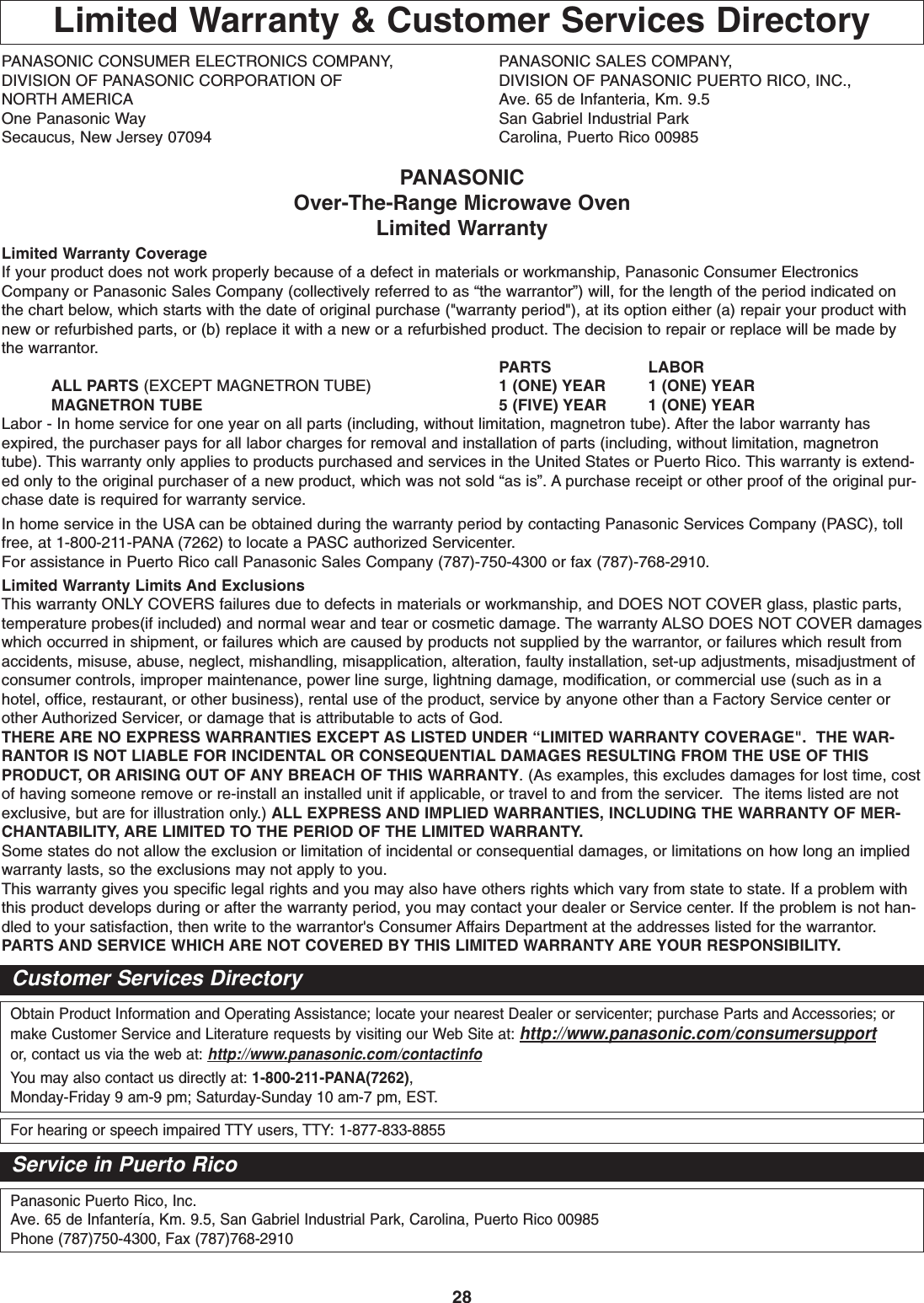 28Limited Warranty &amp; Customer Services DirectoryPANASONIC CONSUMER ELECTRONICS COMPANY,  PANASONIC SALES COMPANY,DIVISION OF PANASONIC CORPORATION OF DIVISION OF PANASONIC PUERTO RICO, INC.,NORTH AMERICA Ave. 65 de Infanteria, Km. 9.5One Panasonic Way San Gabriel Industrial ParkSecaucus, New Jersey 07094  Carolina, Puerto Rico 00985PANASONICOver-The-Range Microwave OvenLimited WarrantyLimited Warranty CoverageIf your product does not work properly because of a defect in materials or workmanship, Panasonic Consumer ElectronicsCompany or Panasonic Sales Company (collectively referred to as “the warrantor”) will, for the length of the period indicated onthe chart below, which starts with the date of original purchase (&quot;warranty period&quot;), at its option either (a) repair your product withnew or refurbished parts, or (b) replace it with a new or a refurbished product. The decision to repair or replace will be made bythe warrantor.PARTS LABORALL PARTS (EXCEPT MAGNETRON TUBE) 1 (ONE) YEAR 1 (ONE) YEARMAGNETRON TUBE 5 (FIVE) YEAR 1 (ONE) YEARLabor - In home service for one year on all parts (including, without limitation, magnetron tube). After the labor warranty hasexpired, the purchaser pays for all labor charges for removal and installation of parts (including, without limitation, magnetrontube). This warranty only applies to products purchased and services in the United States or Puerto Rico. This warranty is extend-ed only to the original purchaser of a new product, which was not sold “as is”. A purchase receipt or other proof of the original pur-chase date is required for warranty service.In home service in the USA can be obtained during the warranty period by contacting Panasonic Services Company (PASC), tollfree, at 1-800-211-PANA (7262) to locate a PASC authorized Servicenter.For assistance in Puerto Rico call Panasonic Sales Company (787)-750-4300 or fax (787)-768-2910.  Limited Warranty Limits And ExclusionsThis warranty ONLY COVERS failures due to defects in materials or workmanship, and DOES NOT COVER glass, plastic parts,temperature probes(if included) and normal wear and tear or cosmetic damage. The warranty ALSO DOES NOT COVER damageswhich occurred in shipment, or failures which are caused by products not supplied by the warrantor, or failures which result fromaccidents, misuse, abuse, neglect, mishandling, misapplication, alteration, faulty installation, set-up adjustments, misadjustment ofconsumer controls, improper maintenance, power line surge, lightning damage, modification, or commercial use (such as in ahotel, office, restaurant, or other business), rental use of the product, service by anyone other than a Factory Service center orother Authorized Servicer, or damage that is attributable to acts of God.THERE ARE NO EXPRESS WARRANTIES EXCEPT AS LISTED UNDER “LIMITED WARRANTY COVERAGE&quot;.  THE WAR-RANTOR IS NOT LIABLE FOR INCIDENTAL OR CONSEQUENTIAL DAMAGES RESULTING FROM THE USE OF THISPRODUCT, OR ARISING OUT OF ANY BREACH OF THIS WARRANTY. (As examples, this excludes damages for lost time, costof having someone remove or re-install an installed unit if applicable, or travel to and from the servicer.  The items listed are notexclusive, but are for illustration only.) ALL EXPRESS AND IMPLIED WARRANTIES, INCLUDING THE WARRANTY OF MER-CHANTABILITY, ARE LIMITED TO THE PERIOD OF THE LIMITED WARRANTY.Some states do not allow the exclusion or limitation of incidental or consequential damages, or limitations on how long an impliedwarranty lasts, so the exclusions may not apply to you.This warranty gives you specific legal rights and you may also have others rights which vary from state to state. If a problem withthis product develops during or after the warranty period, you may contact your dealer or Service center. If the problem is not han-dled to your satisfaction, then write to the warrantor&apos;s Consumer Affairs Department at the addresses listed for the warrantor.PARTS AND SERVICE WHICH ARE NOT COVERED BY THIS LIMITED WARRANTY ARE YOUR RESPONSIBILITY.Obtain Product Information and Operating Assistance; locate your nearest Dealer or servicenter; purchase Parts and Accessories; ormake Customer Service and Literature requests by visiting our Web Site at: http://www.panasonic.com/consumersupportor, contact us via the web at: http://www.panasonic.com/contactinfoYou may also contact us directly at: 1-800-211-PANA(7262),Monday-Friday 9 am-9 pm; Saturday-Sunday 10 am-7 pm, EST.For hearing or speech impaired TTY users, TTY: 1-877-833-8855Customer Services DirectoryPanasonic Puerto Rico, Inc.Ave. 65 de Infantería, Km. 9.5, San Gabriel Industrial Park, Carolina, Puerto Rico 00985Phone (787)750-4300, Fax (787)768-2910Service in Puerto Rico