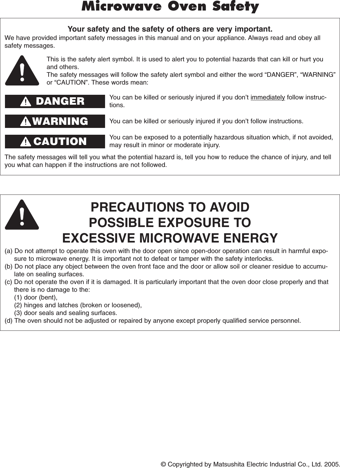 © Copyrighted by Matsushita Electric Industrial Co., Ltd. 2005.Your safety and the safety of others are very important.We have provided important safety messages in this manual and on your appliance. Always read and obey allsafety messages.PRECAUTIONS TO AVOIDPOSSIBLE EXPOSURE TOEXCESSIVE MICROWAVE ENERGY(a) Do not attempt to operate this oven with the door open since open-door operation can result in harmful expo-sure to microwave energy. It is important not to defeat or tamper with the safety interlocks.(b) Do not place any object between the oven front face and the door or allow soil or cleaner residue to accumu-late on sealing surfaces.(c) Do not operate the oven if it is damaged. It is particularly important that the oven door close properly and thatthere is no damage to the: (1) door (bent), (2) hinges and latches (broken or loosened), (3) door seals and sealing surfaces.(d) The oven should not be adjusted or repaired by anyone except properly qualified service personnel.The safety messages will tell you what the potential hazard is, tell you how to reduce the chance of injury, and tellyou what can happen if the instructions are not followed.This is the safety alert symbol. It is used to alert you to potential hazards that can kill or hurt youand others.The safety messages will follow the safety alert symbol and either the word “DANGER”, “WARNING”or “CAUTION”. These words mean:You can be killed or seriously injured if you don’t immediately follow instruc-tions.You can be killed or seriously injured if you don’t follow instructions.Microwave Oven SafetyDANGERWARNINGYou can be exposed to a potentially hazardous situation which, if not avoided,may result in minor or moderate injury.CAUTION