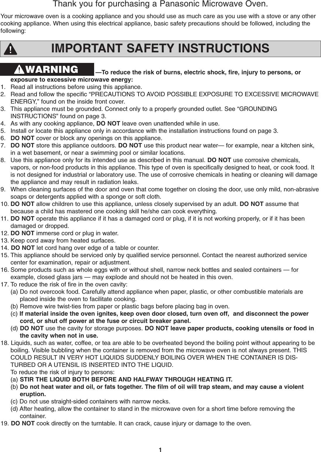 1IMPORTANT SAFETY INSTRUCTIONS—To reduce the risk of burns, electric shock, fire, injury to persons, orexposure to excessive microwave energy:1. Read all instructions before using this appliance.2. Read and follow the specific “PRECAUTIONS TO AVOID POSSIBLE EXPOSURE TO EXCESSIVE MICROWAVEENERGY,” found on the inside front cover. 3. This appliance must be grounded. Connect only to a properly grounded outlet. See “GROUNDINGINSTRUCTIONS” found on page 3.4. As with any cooking appliance, DO NOT leave oven unattended while in use.5. Install or locate this appliance only in accordance with the installation instructions found on page 3.6. DO NOT cover or block any openings on this appliance. 7. DO NOT store this appliance outdoors. DO NOT use this product near water— for example, near a kitchen sink, in a wet basement, or near a swimming pool or similar locations.8. Use this appliance only for its intended use as described in this manual. DO NOT use corrosive chemicals, vapors, or non-food products in this appliance. This type of oven is specifically designed to heat, or cook food. It is not designed for industrial or laboratory use. The use of corrosive chemicals in heating or cleaning will damage the appliance and may result in radiation leaks.9. When cleaning surfaces of the door and oven that come together on closing the door, use only mild, non-abrasivesoaps or detergents applied with a sponge or soft cloth. 10. DO NOT allow children to use this appliance, unless closely supervised by an adult. DO NOT assume that because a child has mastered one cooking skill he/she can cook everything.11. DO NOT operate this appliance if it has a damaged cord or plug, if it is not working properly, or if it has been damaged or dropped.12. DO NOT immerse cord or plug in water. 13. Keep cord away from heated surfaces.14. DO NOT let cord hang over edge of a table or counter.15. This appliance should be serviced only by qualified service personnel. Contact the nearest authorized service center for examination, repair or adjustment. 16. Some products such as whole eggs with or without shell, narrow neck bottles and sealed containers — forexample, closed glass jars — may explode and should not be heated in this oven. 17. To reduce the risk of fire in the oven cavity:(a) Do not overcook food. Carefully attend appliance when paper, plastic, or other combustible materials are placed inside the oven to facilitate cooking.(b) Remove wire twist-ties from paper or plastic bags before placing bag in oven. (c) If material inside the oven ignites, keep oven door closed, turn oven off,  and disconnect the power cord, or shut off power at the fuse or circuit breaker panel. (d) DO NOT use the cavity for storage purposes. DO NOT leave paper products, cooking utensils or food in the cavity when not in use.18. Liquids, such as water, coffee, or tea are able to be overheated beyond the boiling point without appearing to beboiling. Visible bubbling when the container is removed from the microwave oven is not always present. THISCOULD RESULT IN VERY HOT LIQUIDS SUDDENLY BOILING OVER WHEN THE CONTAINER IS DIS-TURBED OR A UTENSIL IS INSERTED INTO THE LIQUID.To reduce the risk of injury to persons:(a) STIR THE LIQUID BOTH BEFORE AND HALFWAY THROUGH HEATING IT.(b) Do not heat water and oil, or fats together. The film of oil will trap steam, and may cause a violent eruption.(c) Do not use straight-sided containers with narrow necks.(d) After heating, allow the container to stand in the microwave oven for a short time before removing thecontainer.19. DO NOT cook directly on the turntable. It can crack, cause injury or damage to the oven.Your microwave oven is a cooking appliance and you should use as much care as you use with a stove or any othercooking appliance. When using this electrical appliance, basic safety precautions should be followed, including thefollowing:Thank you for purchasing a Panasonic Microwave Oven.WARNING