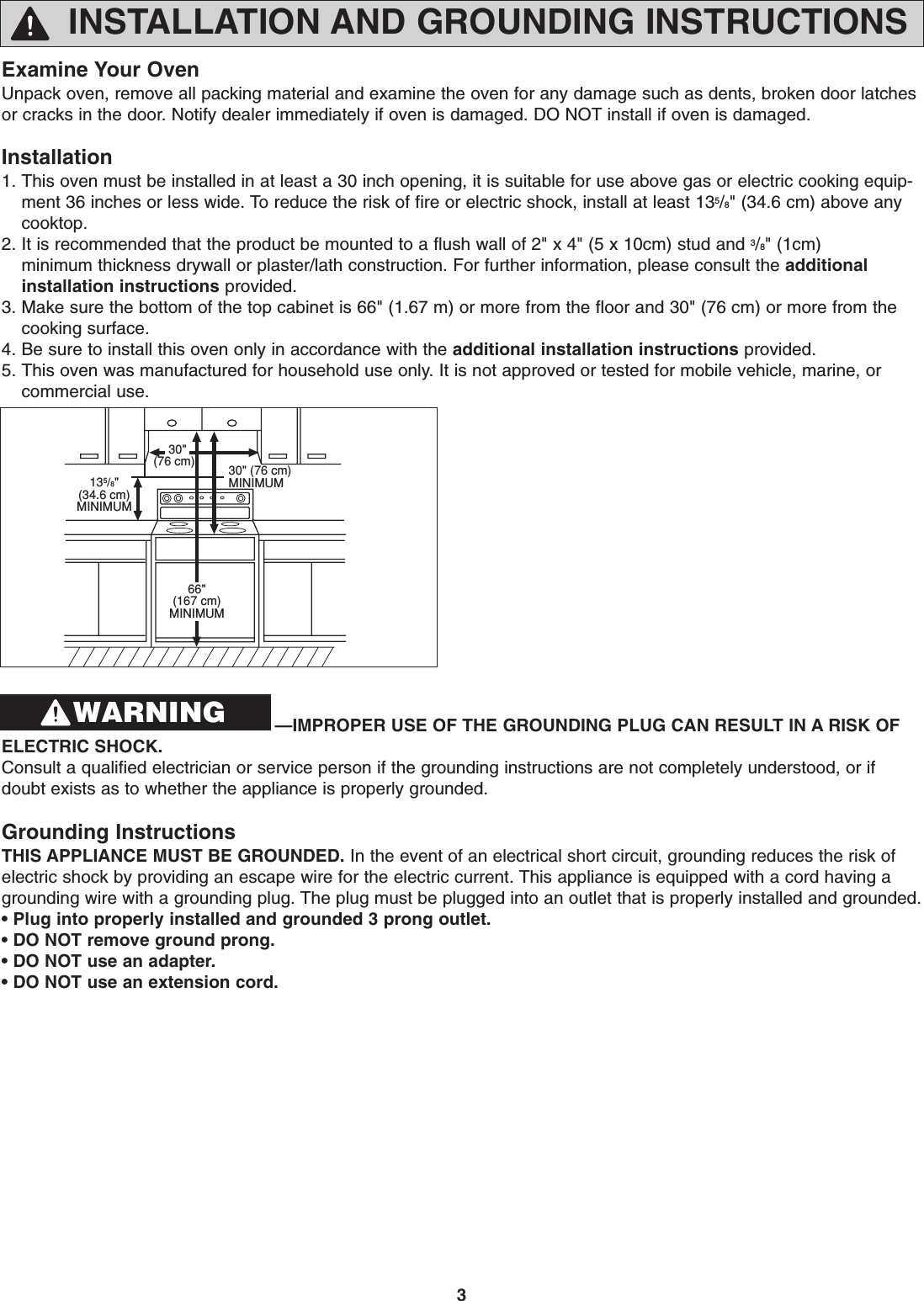 3INSTALLATION AND GROUNDING INSTRUCTIONSExamine Your OvenUnpack oven, remove all packing material and examine the oven for any damage such as dents, broken door latchesor cracks in the door. Notify dealer immediately if oven is damaged. DO NOT install if oven is damaged.Installation1. This oven must be installed in at least a 30 inch opening, it is suitable for use above gas or electric cooking equip-ment 36 inches or less wide. To reduce the risk of fire or electric shock, install at least 135/8&quot; (34.6 cm) above anycooktop.2. It is recommended that the product be mounted to a flush wall of 2&quot; x 4&quot; (5 x 10cm) stud and 3/8&quot; (1cm) minimum thickness drywall or plaster/lath construction. For further information, please consult the additionalinstallation instructions provided. 3. Make sure the bottom of the top cabinet is 66&quot; (1.67 m) or more from the floor and 30&quot; (76 cm) or more from thecooking surface.4. Be sure to install this oven only in accordance with the additional installation instructions provided.5. This oven was manufactured for household use only. It is not approved or tested for mobile vehicle, marine, orcommercial use.  30&quot;(76 cm) 30&quot; (76 cm)MINIMUM66&quot;(167 cm)MINIMUM135/8&quot;(34.6 cm)MINIMUM—IMPROPER USE OF THE GROUNDING PLUG CAN RESULT IN A RISK OFELECTRIC SHOCK. Consult a qualified electrician or service person if the grounding instructions are not completely understood, or ifdoubt exists as to whether the appliance is properly grounded.Grounding InstructionsTHIS APPLIANCE MUST BE GROUNDED. In the event of an electrical short circuit, grounding reduces the risk ofelectric shock by providing an escape wire for the electric current. This appliance is equipped with a cord having agrounding wire with a grounding plug. The plug must be plugged into an outlet that is properly installed and grounded.• Plug into properly installed and grounded 3 prong outlet.• DO NOT remove ground prong.• DO NOT use an adapter.• DO NOT use an extension cord.WARNING