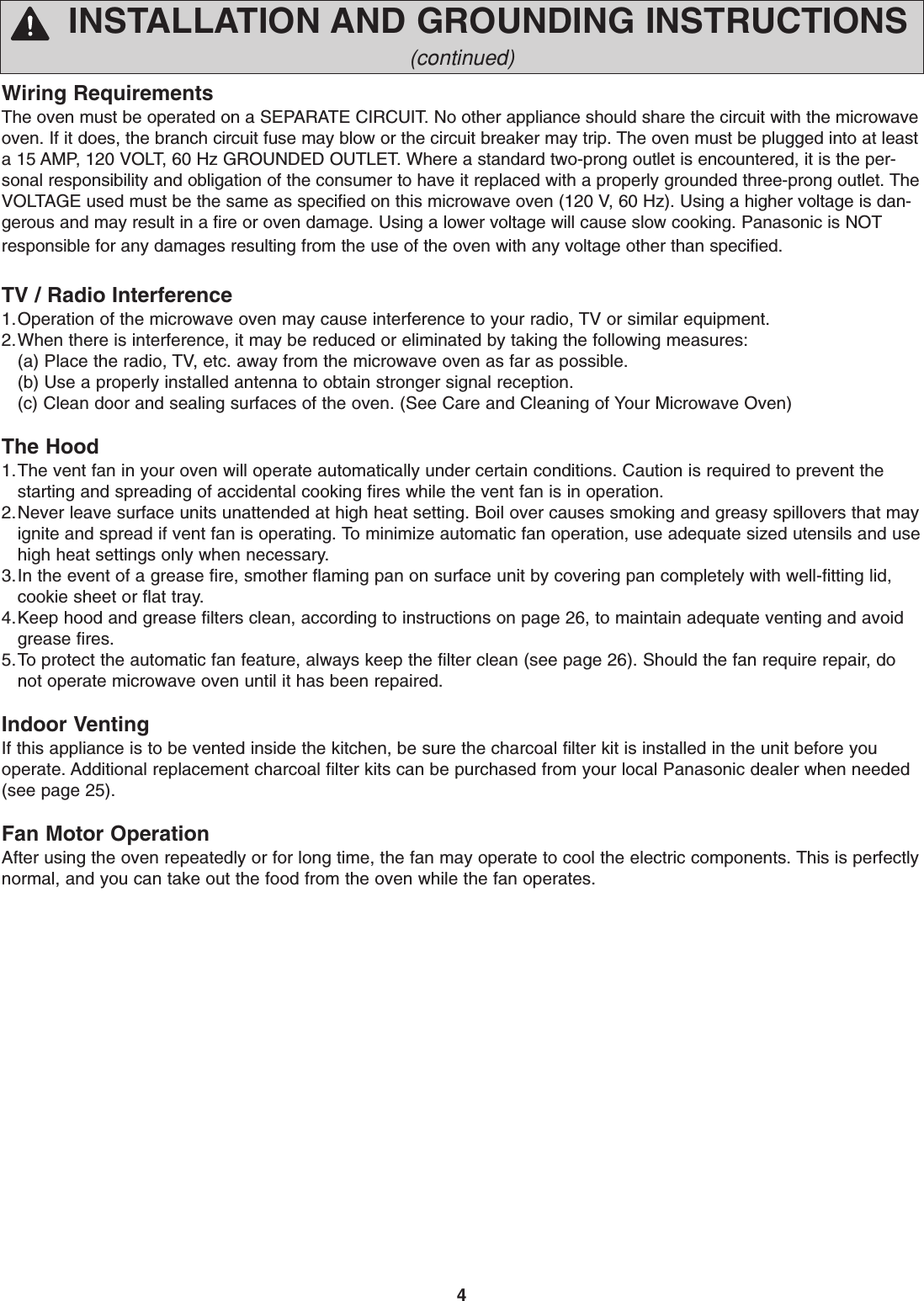 4INSTALLATION AND GROUNDING INSTRUCTIONS(continued)Wiring RequirementsThe oven must be operated on a SEPARATE CIRCUIT. No other appliance should share the circuit with the microwaveoven. If it does, the branch circuit fuse may blow or the circuit breaker may trip. The oven must be plugged into at leasta 15 AMP, 120 VOLT, 60 Hz GROUNDED OUTLET. Where a standard two-prong outlet is encountered, it is the per-sonal responsibility and obligation of the consumer to have it replaced with a properly grounded three-prong outlet. TheVOLTAGE used must be the same as specified on this microwave oven (120 V, 60 Hz). Using a higher voltage is dan-gerous and may result in a fire or oven damage. Using a lower voltage will cause slow cooking. Panasonic is NOTresponsible for any damages resulting from the use of the oven with any voltage other than specified.TV / Radio Interference1.Operation of the microwave oven may cause interference to your radio, TV or similar equipment.2.When there is interference, it may be reduced or eliminated by taking the following measures:(a) Place the radio, TV, etc. away from the microwave oven as far as possible.   (b) Use a properly installed antenna to obtain stronger signal reception.(c) Clean door and sealing surfaces of the oven. (See Care and Cleaning of Your Microwave Oven)The Hood1.The vent fan in your oven will operate automatically under certain conditions. Caution is required to prevent thestarting and spreading of accidental cooking fires while the vent fan is in operation.2.Never leave surface units unattended at high heat setting. Boil over causes smoking and greasy spillovers that mayignite and spread if vent fan is operating. To minimize automatic fan operation, use adequate sized utensils and usehigh heat settings only when necessary.3.In the event of a grease fire, smother flaming pan on surface unit by covering pan completely with well-fitting lid,cookie sheet or flat tray.4.Keep hood and grease filters clean, according to instructions on page 26, to maintain adequate venting and avoidgrease fires.5.To protect the automatic fan feature, always keep the filter clean (see page 26). Should the fan require repair, donot operate microwave oven until it has been repaired.Indoor VentingIf this appliance is to be vented inside the kitchen, be sure the charcoal filter kit is installed in the unit before youoperate. Additional replacement charcoal filter kits can be purchased from your local Panasonic dealer when needed(see page 25).Fan Motor OperationAfter using the oven repeatedly or for long time, the fan may operate to cool the electric components. This is perfectlynormal, and you can take out the food from the oven while the fan operates.