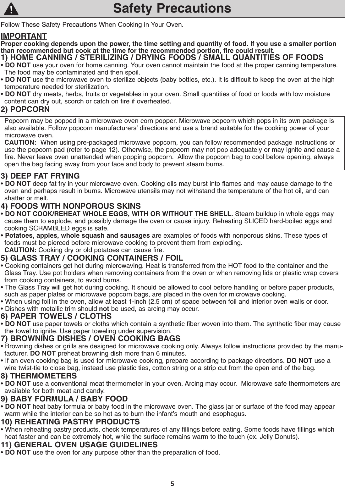 5Follow These Safety Precautions When Cooking in Your Oven.IMPORTANTProper cooking depends upon the power, the time setting and quantity of food. If you use a smaller portionthan recommended but cook at the time for the recommended portion, fire could result. 1) HOME CANNING / STERILIZING / DRYING FOODS / SMALL QUANTITIES OF FOODS• DO NOT use your oven for home canning. Your oven cannot maintain the food at the proper canning temperature.The food may be contaminated and then spoil.• DO NOT use the microwave oven to sterilize objects (baby bottles, etc.). It is difficult to keep the oven at the hightemperature needed for sterilization.• DO NOT dry meats, herbs, fruits or vegetables in your oven. Small quantities of food or foods with low moisturecontent can dry out, scorch or catch on fire if overheated.2) POPCORNPopcorn may be popped in a microwave oven corn popper. Microwave popcorn which pops in its own package isalso available. Follow popcorn manufacturers’ directions and use a brand suitable for the cooking power of yourmicrowave oven. CAUTION: When using pre-packaged microwave popcorn, you can follow recommended package instructions oruse the popcorn pad (refer to page 12). Otherwise, the popcorn may not pop adequately or may ignite and cause afire. Never leave oven unattended when popping popcorn.  Allow the popcorn bag to cool before opening, alwaysopen the bag facing away from your face and body to prevent steam burns.3) DEEP FAT FRYING• DO NOT deep fat fry in your microwave oven. Cooking oils may burst into flames and may cause damage to theoven and perhaps result in burns. Microwave utensils may not withstand the temperature of the hot oil, and canshatter or melt.4) FOODS WITH NONPOROUS SKINS• DO NOT COOK/REHEAT WHOLE EGGS, WITH OR WITHOUT THE SHELL. Steam buildup in whole eggs maycause them to explode, and possibly damage the oven or cause injury. Reheating SLICED hard-boiled eggs andcooking SCRAMBLED eggs is safe.• Potatoes, apples, whole squash and sausages are examples of foods with nonporous skins. These types offoods must be pierced before microwave cooking to prevent them from exploding.CAUTION: Cooking dry or old potatoes can cause fire.5) GLASS TRAY / COOKING CONTAINERS / FOIL• Cooking containers get hot during microwaving. Heat is transferred from the HOT food to the container and theGlass Tray. Use pot holders when removing containers from the oven or when removing lids or plastic wrap coversfrom cooking containers, to avoid burns.• The Glass Tray will get hot during cooking. It should be allowed to cool before handling or before paper products,such as paper plates or microwave popcorn bags, are placed in the oven for microwave cooking.• When using foil in the oven, allow at least 1-inch (2.5 cm) of space between foil and interior oven walls or door.• Dishes with metallic trim should not be used, as arcing may occur.6) PAPER TOWELS / CLOTHS• DO NOT use paper towels or cloths which contain a synthetic fiber woven into them. The synthetic fiber may causethe towel to ignite. Use paper toweling under supervision.7) BROWNING DISHES / OVEN COOKING BAGS• Browning dishes or grills are designed for microwave cooking only. Always follow instructions provided by the manu-facturer. DO NOT preheat browning dish more than 6 minutes.• If an oven cooking bag is used for microwave cooking, prepare according to package directions. DO NOT use awire twist-tie to close bag, instead use plastic ties, cotton string or a strip cut from the open end of the bag.8) THERMOMETERS• DO NOT use a conventional meat thermometer in your oven. Arcing may occur.  Microwave safe thermometers areavailable for both meat and candy.9) BABY FORMULA / BABY FOOD• DO NOT heat baby formula or baby food in the microwave oven. The glass jar or surface of the food may appearwarm while the interior can be so hot as to burn the infant’s mouth and esophagus.10) REHEATING PASTRY PRODUCTS• When reheating pastry products, check temperatures of any fillings before eating. Some foods have fillings whichheat faster and can be extremely hot, while the surface remains warm to the touch (ex. Jelly Donuts).11) GENERAL OVEN USAGE GUIDELINES• DO NOT use the oven for any purpose other than the preparation of food.Safety Precautions