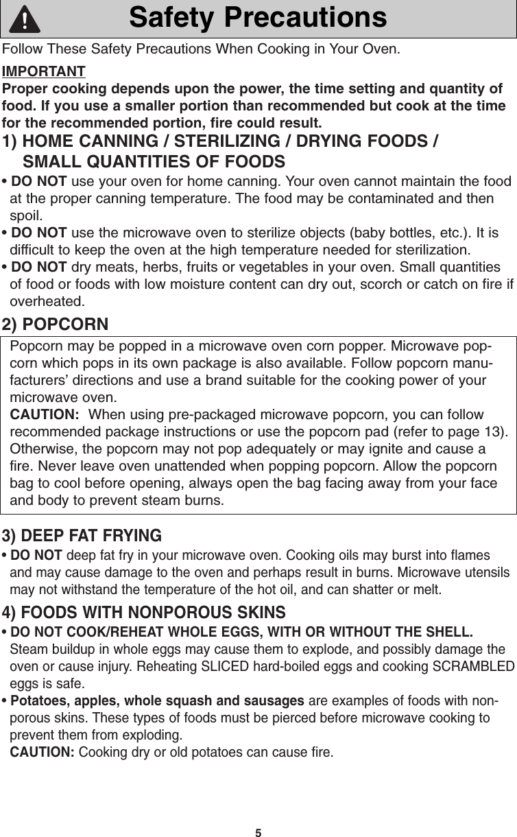 5Follow These Safety Precautions When Cooking in Your Oven.IMPORTANTProper cooking depends upon the power, the time setting and quantity offood. If you use a smaller portion than recommended but cook at the timefor the recommended portion, fire could result. 1) HOME CANNING / STERILIZING / DRYING FOODS /SMALL QUANTITIES OF FOODS• DO NOT use your oven for home canning. Your oven cannot maintain the foodat the proper canning temperature. The food may be contaminated and thenspoil.• DO NOT use the microwave oven to sterilize objects (baby bottles, etc.). It isdifficult to keep the oven at the high temperature needed for sterilization.• DO NOT dry meats, herbs, fruits or vegetables in your oven. Small quantitiesof food or foods with low moisture content can dry out, scorch or catch on fire ifoverheated.2) POPCORNPopcorn may be popped in a microwave oven corn popper. Microwave pop-corn which pops in its own package is also available. Follow popcorn manu-facturers’ directions and use a brand suitable for the cooking power of yourmicrowave oven. CAUTION: When using pre-packaged microwave popcorn, you can followrecommended package instructions or use the popcorn pad (refer to page 13).Otherwise, the popcorn may not pop adequately or may ignite and cause afire. Never leave oven unattended when popping popcorn. Allow the popcornbag to cool before opening, always open the bag facing away from your faceand body to prevent steam burns.3) DEEP FAT FRYING• DO NOT deep fat fry in your microwave oven. Cooking oils may burst into flamesand may cause damage to the oven and perhaps result in burns. Microwave utensilsmay not withstand the temperature of the hot oil, and can shatter or melt.4) FOODS WITH NONPOROUS SKINS• DO NOT COOK/REHEAT WHOLE EGGS, WITH OR WITHOUT THE SHELL.Steam buildup in whole eggs may cause them to explode, and possibly damage theoven or cause injury. Reheating SLICED hard-boiled eggs and cooking SCRAMBLEDeggs is safe.• Potatoes, apples, whole squash and sausages are examples of foods with non-porous skins. These types of foods must be pierced before microwave cooking toprevent them from exploding.CAUTION: Cooking dry or old potatoes can cause fire.Safety PrecautionsF00037C50AP  2005.03.03  14:50  Page 7