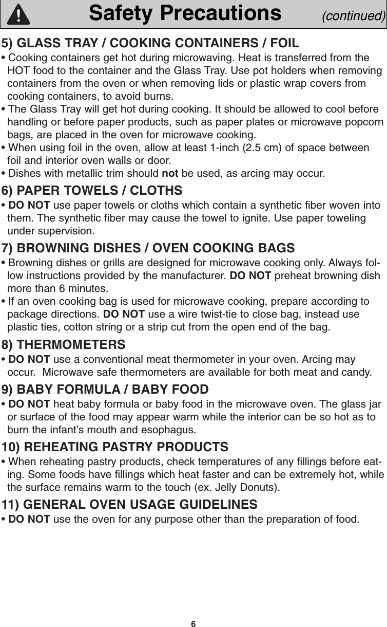 65) GLASS TRAY / COOKING CONTAINERS / FOIL• Cooking containers get hot during microwaving. Heat is transferred from theHOT food to the container and the Glass Tray. Use pot holders when removingcontainers from the oven or when removing lids or plastic wrap covers fromcooking containers, to avoid burns.• The Glass Tray will get hot during cooking. It should be allowed to cool beforehandling or before paper products, such as paper plates or microwave popcornbags, are placed in the oven for microwave cooking.• When using foil in the oven, allow at least 1-inch (2.5 cm) of space betweenfoil and interior oven walls or door.• Dishes with metallic trim should not be used, as arcing may occur.6) PAPER TOWELS / CLOTHS• DO NOT use paper towels or cloths which contain a synthetic fiber woven intothem. The synthetic fiber may cause the towel to ignite. Use paper towelingunder supervision.7) BROWNING DISHES / OVEN COOKING BAGS• Browning dishes or grills are designed for microwave cooking only. Always fol-low instructions provided by the manufacturer. DO NOT preheat browning dishmore than 6 minutes.• If an oven cooking bag is used for microwave cooking, prepare according topackage directions. DO NOT use a wire twist-tie to close bag, instead useplastic ties, cotton string or a strip cut from the open end of the bag.8) THERMOMETERS• DO NOT use a conventional meat thermometer in your oven. Arcing mayoccur.  Microwave safe thermometers are available for both meat and candy.9) BABY FORMULA / BABY FOOD• DO NOT heat baby formula or baby food in the microwave oven. The glass jaror surface of the food may appear warm while the interior can be so hot as toburn the infant’s mouth and esophagus.10) REHEATING PASTRY PRODUCTS• When reheating pastry products, check temperatures of any fillings before eat-ing. Some foods have fillings which heat faster and can be extremely hot, whilethe surface remains warm to the touch (ex. Jelly Donuts).11) GENERAL OVEN USAGE GUIDELINES• DO NOT use the oven for any purpose other than the preparation of food.Safety Precautions (continued)F00037C50AP  2005.03.03  14:50  Page 8