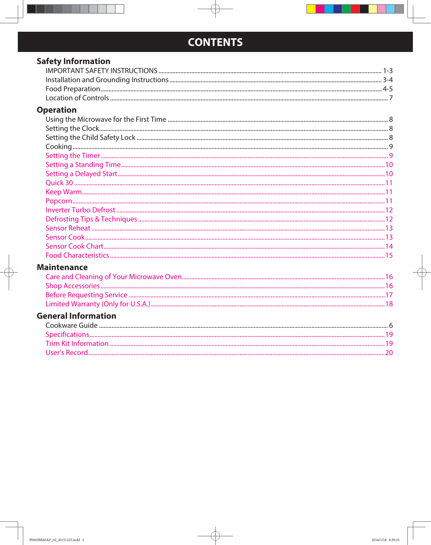 CONTENTSSafety InformationIMPORTANT SAFETY INSTRUCTIONS ............................................................................................................................................... 1-3Installation and Grounding Instructions ........................................................................................................................................ 3-4Food Preparation .................................................................................................................................................................................... 4-5Location of Controls .................................................................................................................................................................................. 7OperationUsing the Microwave for the First Time ............................................................................................................................................. 8Setting the Clock ......................................................................................................................................................................................... 8Setting the Child Safety Lock ................................................................................................................................................................. 8Cooking .......................................................................................................................................................................................................... 9Setting the Timer ........................................................................................................................................................................................ 9Setting a Standing Time .........................................................................................................................................................................10Setting a Delayed Start ...........................................................................................................................................................................10Quick 30 .......................................................................................................................................................................................................11Keep Warm ..................................................................................................................................................................................................11Popcorn ........................................................................................................................................................................................................11Inverter Turbo Defrost ............................................................................................................................................................................12Defrosting Tips &amp; Techniques ..............................................................................................................................................................12Sensor Reheat ............................................................................................................................................................................................13Sensor Cook ................................................................................................................................................................................................13Sensor Cook Chart ....................................................................................................................................................................................14Food Characteristics ................................................................................................................................................................................15MaintenanceCare and Cleaning of Your Microwave Oven ..................................................................................................................................16Shop Accessories ......................................................................................................................................................................................16Before Requesting Service ....................................................................................................................................................................17Limited Warranty (Only for U.S.A.) ......................................................................................................................................................18General InformationCookware Guide ......................................................................................................................................................................................... 6Specifications .............................................................................................................................................................................................19Trim Kit Information ................................................................................................................................................................................19User’s Record ..............................................................................................................................................................................................20F0003BR60AP_02_20151225.indd   2F0003BR60AP_02_20151225.indd   2 2016/1/18   8:39:352016/1/18   8:39:35