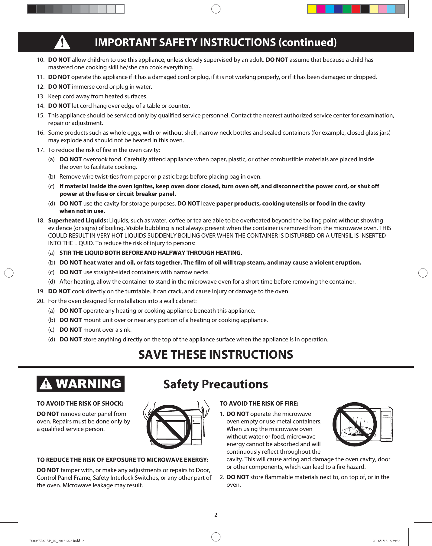 210.  DO NOT allow children to use this appliance, unless closely supervised by an adult. DO NOT assume that because a child has mastered one cooking skill he/she can cook everything.11.  DO NOT operate this appliance if it has a damaged cord or plug, if it is not working properly, or if it has been damaged or dropped.12.  DO NOT immerse cord or plug in water.13.  Keep cord away from heated surfaces.14.  DO NOT let cord hang over edge of a table or counter.15.  This appliance should be serviced only by qualified service personnel. Contact the nearest authorized service center for examination, repair or adjustment.16.   Some products such as whole eggs, with or without shell, narrow neck bottles and sealed containers (for example, closed glass jars) may explode and should not be heated in this oven.17.   To reduce the risk of fire in the oven cavity: (a) DO NOT overcook food. Carefully attend appliance when paper, plastic, or other combustible materials are placed inside     the oven to facilitate cooking.  (b)  Remove wire twist-ties from paper or plastic bags before placing bag in oven. (c) If material inside the oven ignites, keep oven door closed, turn oven off, and disconnect the power cord, or shut off    power at the fuse or circuit breaker panel. (d) DO NOT use the cavity for storage purposes. DO NOT leave paper products, cooking utensils or food in the cavity      when not in use.18.   Superheated Liquids: Liquids, such as water, coffee or tea are able to be overheated beyond the boiling point without showing evidence (or signs) of boiling. Visible bubbling is not always present when the container is removed from the microwave oven. THIS COULD RESULT IN VERY HOT LIQUIDS SUDDENLY BOILING OVER WHEN THE CONTAINER IS DISTURBED OR A UTENSIL IS INSERTED INTO THE LIQUID. To reduce the risk of injury to persons: (a) STIR THE LIQUID BOTH BEFORE AND HALFWAY THROUGH HEATING. (b) DO NOT heat water and oil, or fats together. The film of oil will trap steam, and may cause a violent eruption. (c) DO NOT use straight-sided containers with narrow necks.  (d)  After heating, allow the container to stand in the microwave oven for a short time before removing the container.19.   DO NOT cook directly on the turntable. It can crack, and cause injury or damage to the oven.20.  For the oven designed for installation into a wall cabinet: (a) DO NOT operate any heating or cooking appliance beneath this appliance. (b) DO NOT mount unit over or near any portion of a heating or cooking appliance. (c) DO NOT mount over a sink. (d) DO NOT store anything directly on the top of the appliance surface when the appliance is in operation.SAVE THESE INSTRUCTIONSIMPORTANT SAFETY INSTRUCTIONS (continued)TO AVOID THE RISK OF SHOCK: DO NOT remove outer panel from oven. Repairs must be done only by a qualified service person. TO REDUCE THE RISK OF EXPOSURE TO MICROWAVE ENERGY: DO NOT tamper with, or make any adjustments or repairs to Door, Control Panel Frame, Safety Interlock Switches, or any other part of the oven. Microwave leakage may result. TO AVOID THE RISK OF FIRE: 1.  DO NOT operate the microwave oven empty or use metal containers. When using the microwave oven without water or food, microwave energy cannot be absorbed and will continuously reflect throughout the cavity. This will cause arcing and damage the oven cavity, door or other components, which can lead to a fire hazard.2.  DO NOT store flammable materials next to, on top of, or in the oven. Safety PrecautionsWARNINGF0003BR60AP_02_20151225.indd   2F0003BR60AP_02_20151225.indd   2 2016/1/18   8:39:362016/1/18   8:39:36