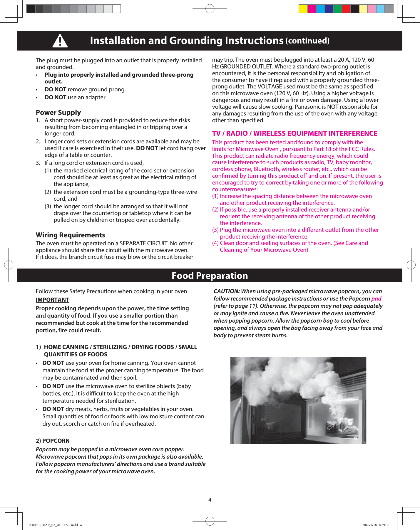 4The plug must be plugged into an outlet that is properly installed and grounded. •   Plug into properly installed and grounded three-prong outlet. •   DO NOT remove ground prong. •   DO NOT use an adapter.Power Supply 1.   A short power-supply cord is provided to reduce the risks resulting from becoming entangled in or tripping over a longer cord. 2.   Longer cord sets or extension cords are available and may be used if care is exercised in their use. DO NOT let cord hang over edge of a table or counter. 3.   If a long cord or extension cord is used,   (1)  the marked electrical rating of the cord set or extension   cord should be at least as great as the electrical rating of  the appliance,   (2)  the extension cord must be a grounding-type three-wire  cord, and   (3)  the longer cord should be arranged so that it will not    drape over the countertop or tabletop where it can be   pulled on by children or tripped over accidentally. Wiring RequirementsThe oven must be operated on a SEPARATE CIRCUIT. No other appliance should share the circuit with the microwave oven. If it does, the branch circuit fuse may blow or the circuit breaker may trip. The oven must be plugged into at least a 20 A, 120 V, 60 Hz GROUNDED OUTLET. Where a standard two-prong outlet is encountered, it is the personal responsibility and obligation of the consumer to have it replaced with a properly grounded three-prong outlet. The VOLTAGE used must be the same as specified on this microwave oven (120 V, 60 Hz). Using a higher voltage is dangerous and may result in a fire or oven damage. Using a lower voltage will cause slow cooking. Panasonic is NOT responsible for any damages resulting from the use of the oven with any voltage other than specified. TV / RADIO / WIRELESS EQUIPMENT INTERFERENCEThis product has been tested and found to comply with the limits for Microwave Oven , pursuant to Part 18 of the FCC Rules. This product can radiate radio frequency energy, which could cause interference to such products as radio, TV, baby monitor, cordless phone, Bluetooth, wireless router, etc., which can be confirmed by turning this product off and on. If present, the user is encouraged to try to correct by taking one or more of the following countermeasures:(1) Increase the spacing distance between the microwave oven      and other product receiving the interference.(2) If possible, use a properly installed receiver antenna and/or      reorient the receiving antenna of the other product receiving      the interference.(3) Plug the microwave oven into a different outlet from the other      product receiving the interference.(4) Clean door and sealing surfaces of the oven. (See Care and      Cleaning of Your Microwave Oven)Installation and Grounding Instructions (continued)Food PreparationFollow these Safety Precautions when cooking in your oven.IMPORTANTProper cooking depends upon the power, the time setting and quantity of food. If you use a smaller portion than recommended but cook at the time for the recommended portion, fire could result.1)  HOME CANNING / STERILIZING / DRYING FOODS / SMALL    QUANTITIES OF FOODS•   DO NOT use your oven for home canning. Your oven cannot maintain the food at the proper canning temperature. The food may be contaminated and then spoil.•   DO NOT use the microwave oven to sterilize objects (baby bottles, etc.). It is difficult to keep the oven at the high temperature needed for sterilization.•   DO NOT dry meats, herbs, fruits or vegetables in your oven. Small quantities of food or foods with low moisture content can dry out, scorch or catch on fire if overheated.2) POPCORNPopcorn may be popped in a microwave oven corn popper. Microwave popcorn that pops in its own package is also available. Follow popcorn manufacturers’ directions and use a brand suitable for the cooking power of your microwave oven.CAUTION: When using pre-packaged microwave popcorn, you can follow recommended package instructions or use the Popcorn pad (refer to page 11). Otherwise, the popcorn may not pop adequately or may ignite and cause a fire. Never leave the oven unattended when popping popcorn. Allow the popcorn bag to cool before opening, and always open the bag facing away from your face and body to prevent steam burns.F0003BR60AP_02_20151225.indd   4F0003BR60AP_02_20151225.indd   4 2016/1/18   8:39:362016/1/18   8:39:36