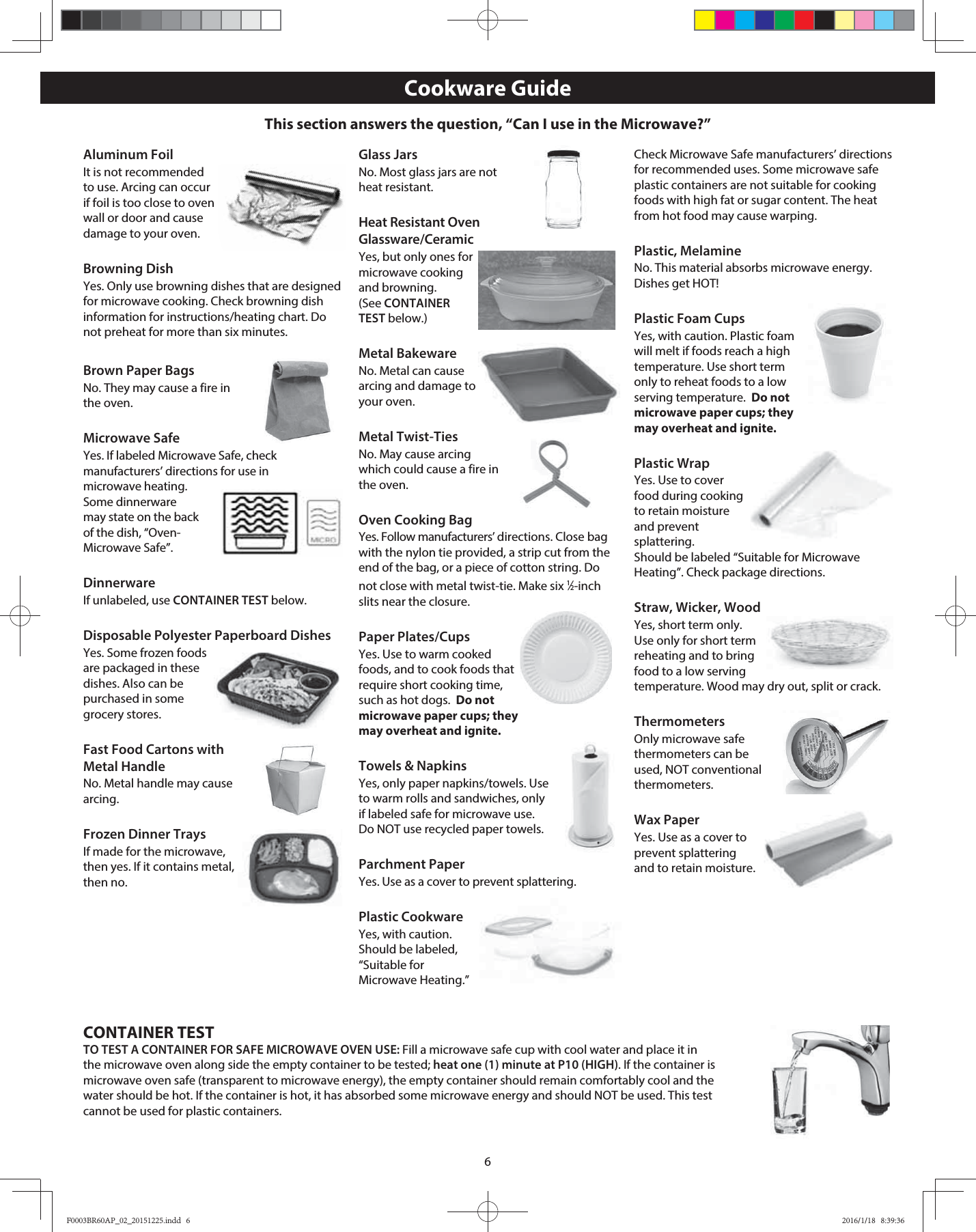 6Aluminum FoilIt is not recommended to use. Arcing can occur if foil is too close to oven wall or door and cause damage to your oven.Browning DishYes. Only use browning dishes that are designed for microwave cooking. Check browning dish information for instructions/heating chart. Do not preheat for more than six minutes.Brown Paper BagsNo. They may cause a fire in the oven.Microwave SafeYes. If labeled Microwave Safe, check manufacturers’ directions for use in microwave heating. Some dinnerware may state on the back of the dish, “Oven-Microwave Safe”.DinnerwareIf unlabeled, use CONTAINER TEST below.Disposable Polyester Paperboard DishesYes. Some frozen foods are packaged in these dishes. Also can be purchased in some grocery stores.Fast Food Cartons with Metal HandleNo. Metal handle may cause arcing.Frozen Dinner TraysIf made for the microwave, then yes. If it contains metal, then no.Glass JarsNo. Most glass jars are not heat resistant.Heat Resistant Oven Glassware/CeramicYes, but only ones for microwave cooking and browning. (See CONTAINER TEST below.)Metal BakewareNo. Metal can cause arcing and damage to your oven.Metal Twist-TiesNo. May cause arcing which could cause a fire in the oven.Oven Cooking BagYes. Follow manufacturers’ directions. Close bag with the nylon tie provided, a strip cut from the end of the bag, or a piece of cotton string. Do not close with metal twist-tie. Make six 1⁄2-inch slits near the closure.Paper Plates/CupsYes. Use to warm cooked foods, and to cook foods that require short cooking time, such as hot dogs.  Do not microwave paper cups; they may overheat and ignite.Towels &amp; NapkinsYes, only paper napkins/towels. Use to warm rolls and sandwiches, only if labeled safe for microwave use. Do NOT use recycled paper towels. Parchment PaperYes. Use as a cover to prevent splattering.Plastic CookwareYes, with caution. Should be labeled, “Suitable for Microwave Heating.” Check Microwave Safe manufacturers’ directions for recommended uses. Some microwave safe plastic containers are not suitable for cooking foods with high fat or sugar content. The heat from hot food may cause warping.Plastic, MelamineNo. This material absorbs microwave energy. Dishes get HOT!Plastic Foam CupsYes, with caution. Plastic foam will melt if foods reach a high temperature. Use short term only to reheat foods to a low serving temperature.  Do not microwave paper cups; they may overheat and ignite.Plastic WrapYes. Use to cover food during cooking to retain moisture and prevent splattering.  Should be labeled “Suitable for Microwave Heating”. Check package directions.Straw, Wicker, WoodYes, short term only. Use only for short term reheating and to bring food to a low serving temperature. Wood may dry out, split or crack.ThermometersOnly microwave safe thermometers can be used, NOT conventional thermometers.Wax PaperYes. Use as a cover to prevent splattering and to retain moisture.Cookware GuideCONTAINER TESTTO TEST A CONTAINER FOR SAFE MICROWAVE OVEN USE: Fill a microwave safe cup with cool water and place it in the microwave oven along side the empty container to be tested; heat one (1) minute at P10 (HIGH). If the container is microwave oven safe (transparent to microwave energy), the empty container should remain comfortably cool and the water should be hot. If the container is hot, it has absorbed some microwave energy and should NOT be used. This test cannot be used for plastic containers.This section answers the question, “Can I use in the Microwave?”F0003BR60AP_02_20151225.indd   6F0003BR60AP_02_20151225.indd   6 2016/1/18   8:39:362016/1/18   8:39:36