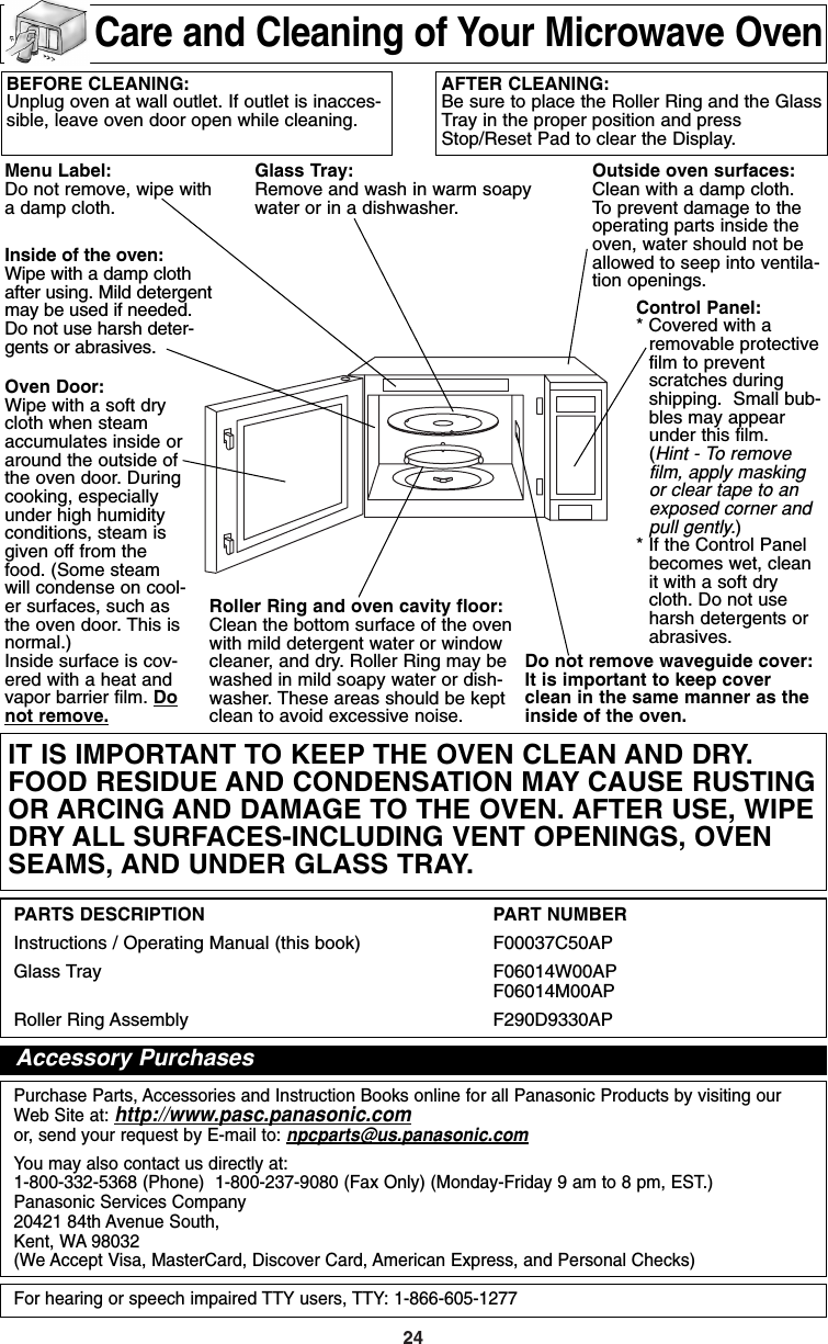 24BEFORE CLEANING:Unplug oven at wall outlet. If outlet is inacces-sible, leave oven door open while cleaning.AFTER CLEANING:Be sure to place the Roller Ring and the GlassTray in the proper position and pressStop/Reset Pad to clear the Display.Oven Door:Wipe with a soft drycloth when steamaccumulates inside oraround the outside ofthe oven door. Duringcooking, especiallyunder high humidityconditions, steam isgiven off from thefood. (Some steamwill condense on cool-er surfaces, such asthe oven door. This isnormal.)Inside surface is cov-ered with a heat andvapor barrier film. Donot remove.Glass Tray:Remove and wash in warm soapywater or in a dishwasher.Outside oven surfaces:Clean with a damp cloth. To prevent damage to theoperating parts inside theoven, water should not beallowed to seep into ventila-tion openings.Do not remove waveguide cover:It is important to keep coverclean in the same manner as theinside of the oven.Control Panel:* Covered with aremovable protectivefilm to preventscratches duringshipping.  Small bub-bles may appearunder this film.(Hint - To removefilm, apply maskingor clear tape to anexposed corner andpull gently.)* If the Control Panelbecomes wet, cleanit with a soft drycloth. Do not useharsh detergents orabrasives.Roller Ring and oven cavity floor:Clean the bottom surface of the ovenwith mild detergent water or windowcleaner, and dry. Roller Ring may bewashed in mild soapy water or dish-washer. These areas should be keptclean to avoid excessive noise.PARTS DESCRIPTION PART NUMBERInstructions / Operating Manual (this book)  F00037C50APGlass Tray  F06014W00AP (NN-H735/H765)F06014M00AP (NN-H935/H965)Roller Ring Assembly F290D9330APPurchase Parts, Accessories and Instruction Books online for all Panasonic Products by visiting ourWeb Site at: http://www.pasc.panasonic.comor, send your request by E-mail to: npcparts@us.panasonic.comYou may also contact us directly at:1-800-332-5368 (Phone)  1-800-237-9080 (Fax Only) (Monday-Friday 9 am to 8 pm, EST.)Panasonic Services Company20421 84th Avenue South,Kent, WA 98032(We Accept Visa, MasterCard, Discover Card, American Express, and Personal Checks)For hearing or speech impaired TTY users, TTY: 1-866-605-1277Menu Label:Do not remove, wipe witha damp cloth.Inside of the oven:Wipe with a damp clothafter using. Mild detergentmay be used if needed.Do not use harsh deter-gents or abrasives.Care and Cleaning of Your Microwave OvenIT IS IMPORTANT TO KEEP THE OVEN CLEAN AND DRY.FOOD RESIDUE AND CONDENSATION MAY CAUSE RUSTINGOR ARCING AND DAMAGE TO THE OVEN. AFTER USE, WIPEDRY ALL SURFACES-INCLUDING VENT OPENINGS, OVENSEAMS, AND UNDER GLASS TRAY.Accessory PurchasesF00037C50AP  2005.03.03  14:50  Page 26