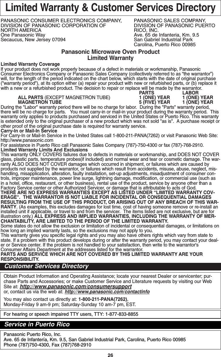 26Limited Warranty &amp; Customer Services DirectoryPANASONIC CONSUMER ELECTRONICS COMPANY,  PANASONIC SALES COMPANY,DIVISION OF PANASONIC CORPORATION OF DIVISION OF PANASONIC PUERTO NORTH AMERICA RICO, INC.One Panasonic Way Ave. 65 de Infanteria, Km. 9.5Secaucus, New Jersey 07094  San Gabriel Industrial ParkCarolina, Puerto Rico 00985Panasonic Microwave Oven ProductLimited WarrantyLimited Warranty CoverageIf your product does not work properly because of a defect in materials or workmanship, PanasonicConsumer Electronics Company or Panasonic Sales Company (collectively referred to as “the warrantor”)will, for the length of the period indicated on the chart below, which starts with the date of original purchase(&quot;warranty period&quot;), at its option either (a) repair your product with new or refurbished parts, or (b) replace itwith a new or a refurbished product. The decision to repair or replace will be made by the warrantor.PARTS LABORALL PARTS (EXCEPT MAGNETRON TUBE) 1 (ONE) YEAR 1 (ONE) YEARMAGNETRON TUBE 5 (FIVE) YEAR 1 (ONE) YEARDuring the &quot;Labor&quot; warranty period there will be no charge for labor.  During the &quot;Parts&quot; warranty period,there will be no charge for parts.   You must carry-in or mail-in your product during the warranty period.  Thiswarranty only applies to products purchased and serviced in the United States or Puerto Rico. This warrantyis extended only to the original purchaser of a new product which was not sold &quot;as is&quot;.  A purchase receipt orother proof of the original purchase date is required for warranty service.Carry-In or Mail-In ServiceFor Carry-In or Mail-In Service in the United States call 1-800-211-PANA(7262) or visit Panasonic Web Site:http://www.panasonic.comFor assistance in Puerto Rico call Panasonic Sales Company (787)-750-4300 or fax (787)-768-2910.  Limited Warranty Limits And ExclusionsThis warranty ONLY COVERS failures due to defects in materials or workmanship, and DOES NOT COVERglass, plastic parts, temperature probes(if included) and normal wear and tear or cosmetic damage. The war-ranty ALSO DOES NOT COVER damages which occurred in shipment, or failures which are caused byproducts not supplied by the warrantor, or failures which result from accidents, misuse, abuse, neglect, mis-handling, misapplication, alteration, faulty installation, set-up adjustments, misadjustment of consumer con-trols, improper maintenance, power line surge, lightning damage, modification, or commercial use (such asin a hotel, office, restaurant, or other business), rental use of the product, service by anyone other than aFactory Service center or other Authorized Servicer, or damage that is attributable to acts of God.THERE ARE NO EXPRESS WARRANTIES EXCEPT AS LISTED UNDER “LIMITED WARRANTY COV-ERAGE&quot;.  THE WARRANTOR IS NOT LIABLE FOR INCIDENTAL OR CONSEQUENTIAL DAMAGESRESULTING FROM THE USE OF THIS PRODUCT, OR ARISING OUT OF ANY BREACH OF THIS WAR-RANTY. (As examples, this excludes damages for lost time, cost of having someone remove or re-install aninstalled unit if applicable, or travel to and from the servicer.  The items listed are not exclusive, but are forillustration only.) ALL EXPRESS AND IMPLIED WARRANTIES, INCLUDING THE WARRANTY OF MER-CHANTABILITY, ARE LIMITED TO THE PERIOD OF THE LIMITED WARRANTY.Some states do not allow the exclusion or limitation of incidental or consequential damages, or limitations onhow long an implied warranty lasts, so the exclusions may not apply to you.This warranty gives you specific legal rights and you may also have others rights which vary from state tostate. If a problem with this product develops during or after the warranty period, you may contact your deal-er or Service center. If the problem is not handled to your satisfaction, then write to the warrantor&apos;sConsumer Affairs Department at the addresses listed for the warrantor.PARTS AND SERVICE WHICH ARE NOT COVERED BY THIS LIMITED WARRANTY ARE YOURRESPONSIBILITY.Obtain Product Information and Operating Assistance; locate your nearest Dealer or servicenter; pur-chase Parts and Accessories; or make Customer Service and Literature requests by visiting our WebSite at: http://www.panasonic.com/consumersupportor, contact us via the web at: http://www.panasonic.com/contactinfoYou may also contact us directly at: 1-800-211-PANA(7262),Monday-Friday 9 am-9 pm; Saturday-Sunday 10 am-7 pm, EST.Customer Services DirectoryPanasonic Puerto Rico, Inc.Ave. 65 de Infantería, Km. 9.5, San Gabriel Industrial Park, Carolina, Puerto Rico 00985Phone (787)750-4300, Fax (787)768-2910Service in Puerto RicoFor hearing or speech impaired TTY users, TTY: 1-877-833-8855F00037C50AP  2005.03.03  14:50  Page 28