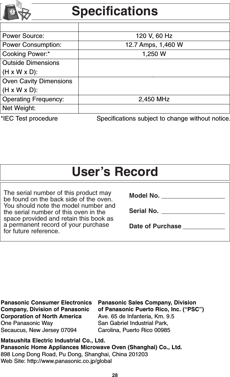 28User’s RecordThe serial number of this product maybe found on the back side of the oven.You should note the model number andthe serial number of this oven in thespace provided and retain this book asa permanent record of your purchasefor future reference.Model No. __________________Serial No. __________________Date of Purchase ____________SpecificationsPower Source:Power Consumption:Cooking Power:*Outside Dimensions(H x W x D):Oven Cavity Dimensions(H x W x D):Operating Frequency:Net Weight:NN-H735/H765 NN-H935/H965120 V, 60 Hz 12.7 Amps, 1,460 W1,250 W11 15/16 &quot; x 21 7/8&quot; x 19 7/16 &quot; 14 &quot; x 23 7/8&quot; x 19 7/16 &quot;(304 mm x 555 mm x 493 mm) (356 mm x 606 mm x 493 mm)9 &quot; x 16 7/16 &quot; x 18 1/2&quot;1015/16 &quot; x 18 7/16 &quot; x 18 1/2&quot;(228 mm x 418 mm x 470 mm) (278 mm x 469 mm x 470 mm)2,450 MHzApprox. 32 lbs (14.3 kpprox. 36 lbs (16.4 kg)*IEC Test procedure Specifications subject to change without notice.Panasonic Consumer Electronics Panasonic Sales Company, DivisionCompany, Division of Panasonic of Panasonic Puerto Rico, Inc. (“PSC”)Corporation of North America Ave. 65 de Infanteria, Km. 9.5One Panasonic Way San Gabriel Industrial Park,Secaucus, New Jersey 07094 Carolina, Puerto Rico 00985Matsushita Electric Industrial Co., Ltd.Panasonic Home Appliances Microwave Oven (Shanghai) Co., Ltd.898 Long Dong Road, Pu Dong, Shanghai, China 201203Web Site: http://www.panasonic.co.jp/globalF00037C50AP  2005.03.03  14:50  Page 30