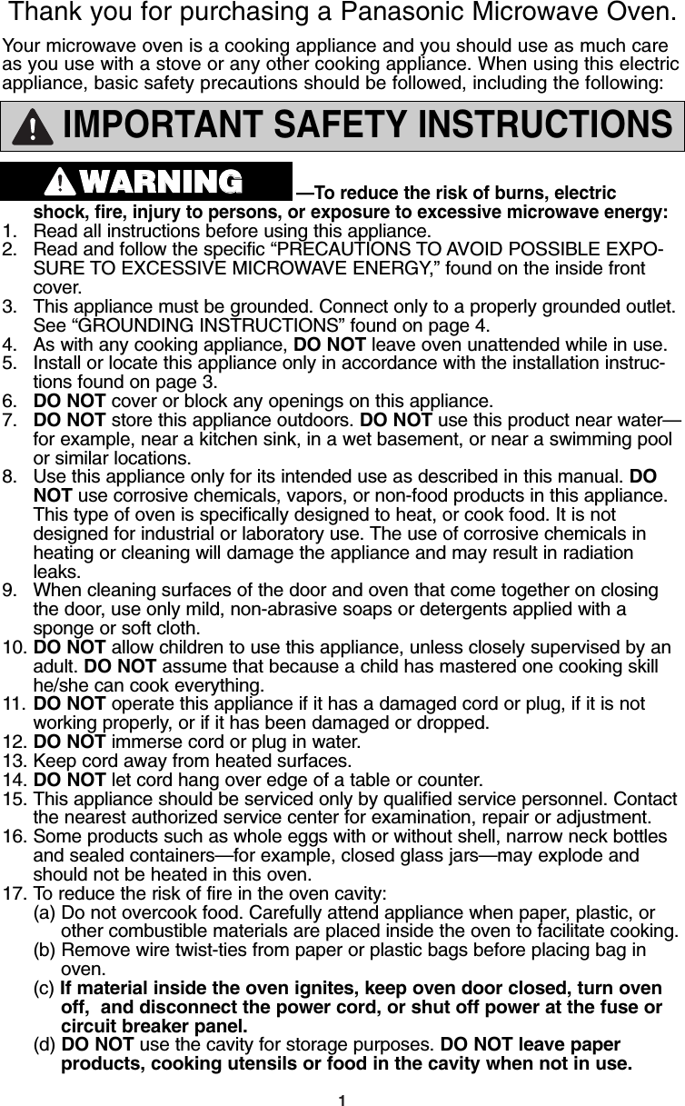 1IMPORTANT SAFETY INSTRUCTIONS—To reduce the risk of burns, electric shock, fire, injury to persons, or exposure to excessive microwave energy:1. Read all instructions before using this appliance.2. Read and follow the specific “PRECAUTIONS TO AVOID POSSIBLE EXPO-SURE TO EXCESSIVE MICROWAVE ENERGY,” found on the inside front cover. 3. This appliance must be grounded. Connect only to a properly grounded outlet. See “GROUNDING INSTRUCTIONS” found on page 4.4. As with any cooking appliance, DO NOT leave oven unattended while in use.5. Install or locate this appliance only in accordance with the installation instruc-tions found on page 3.6. DO NOT cover or block any openings on this appliance. 7. DO NOT store this appliance outdoors. DO NOT use this product near water—for example, near a kitchen sink, in a wet basement, or near a swimming pool or similar locations.8. Use this appliance only for its intended use as described in this manual. DO NOT use corrosive chemicals, vapors, or non-food products in this appliance. This type of oven is specifically designed to heat, or cook food. It is not designed for industrial or laboratory use. The use of corrosive chemicals in heating or cleaning will damage the appliance and may result in radiation leaks.9. When cleaning surfaces of the door and oven that come together on closing  the door, use only mild, non-abrasive soaps or detergents applied with a  sponge or soft cloth. 10. DO NOT allow children to use this appliance, unless closely supervised by an adult. DO NOT assume that because a child has mastered one cooking skill he/she can cook everything.11. DO NOT operate this appliance if it has a damaged cord or plug, if it is not working properly, or if it has been damaged or dropped.12. DO NOT immerse cord or plug in water. 13. Keep cord away from heated surfaces.14. DO NOT let cord hang over edge of a table or counter.15. This appliance should be serviced only by qualified service personnel. Contact the nearest authorized service center for examination, repair or adjustment. 16. Some products such as whole eggs with or without shell, narrow neck bottles and sealed containers—for example, closed glass jars—may explode and should not be heated in this oven. 17. To reduce the risk of fire in the oven cavity:(a) Do not overcook food. Carefully attend appliance when paper, plastic, or  other combustible materials are placed inside the oven to facilitate cooking.(b) Remove wire twist-ties from paper or plastic bags before placing bag in oven. (c) If material inside the oven ignites, keep oven door closed, turn oven   off,  and disconnect the power cord, or shut off power at the fuse or   circuit breaker panel. (d) DO NOT use the cavity for storage purposes. DO NOT leave paperproducts, cooking utensils or food in the cavity when not in use.Your microwave oven is a cooking appliance and you should use as much careas you use with a stove or any other cooking appliance. When using this electricappliance, basic safety precautions should be followed, including the following:Thank you for purchasing a Panasonic Microwave Oven.WWAARRNNIINNGGF00037C50AP  2005.03.03  14:50  Page 3