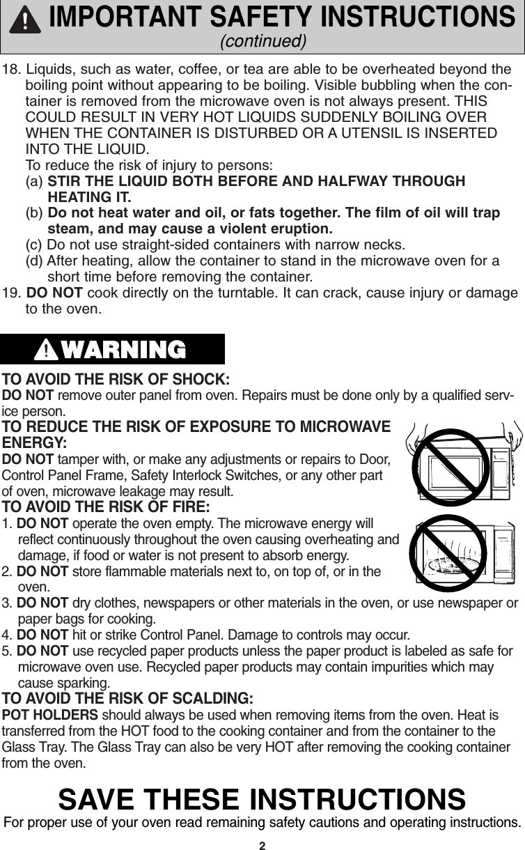 218. Liquids, such as water, coffee, or tea are able to be overheated beyond theboiling point without appearing to be boiling. Visible bubbling when the con-tainer is removed from the microwave oven is not always present. THISCOULD RESULT IN VERY HOT LIQUIDS SUDDENLY BOILING OVERWHEN THE CONTAINER IS DISTURBED OR A UTENSIL IS INSERTEDINTO THE LIQUID.To reduce the risk of injury to persons:(a) STIR THE LIQUID BOTH BEFORE AND HALFWAY THROUGHHEATING IT.(b) Do not heat water and oil, or fats together. The film of oil will trap steam, and may cause a violent eruption.(c) Do not use straight-sided containers with narrow necks.(d) After heating, allow the container to stand in the microwave oven for a   short time before removing the container.19. DO NOT cook directly on the turntable. It can crack, cause injury or damageto the oven.TO AVOID THE RISK OF SHOCK: DO NOT remove outer panel from oven. Repairs must be done only by a qualified serv-ice person. TO REDUCE THE RISK OF EXPOSURE TO MICROWAVEENERGY: DO NOT tamper with, or make any adjustments or repairs to Door,Control Panel Frame, Safety Interlock Switches, or any other partof oven, microwave leakage may result. TO AVOID THE RISK OF FIRE: 1. DO NOT operate the oven empty. The microwave energy willreflect continuously throughout the oven causing overheating anddamage, if food or water is not present to absorb energy. 2. DO NOT store flammable materials next to, on top of, or in theoven. 3. DO NOT dry clothes, newspapers or other materials in the oven, or use newspaper orpaper bags for cooking. 4. DO NOT hit or strike Control Panel. Damage to controls may occur. 5. DO NOT use recycled paper products unless the paper product is labeled as safe formicrowave oven use. Recycled paper products may contain impurities which maycause sparking. TO AVOID THE RISK OF SCALDING: POT HOLDERS should always be used when removing items from the oven. Heat istransferred from the HOT food to the cooking container and from the container to theGlass Tray. The Glass Tray can also be very HOT after removing the cooking containerfrom the oven. IMPORTANT SAFETY INSTRUCTIONS(continued)WWAARRNNIINNGGSAVE THESE INSTRUCTIONSFor proper use of your oven read remaining safety cautions and operating instructions.F00037C50AP  2005.03.03  14:50  Page 4