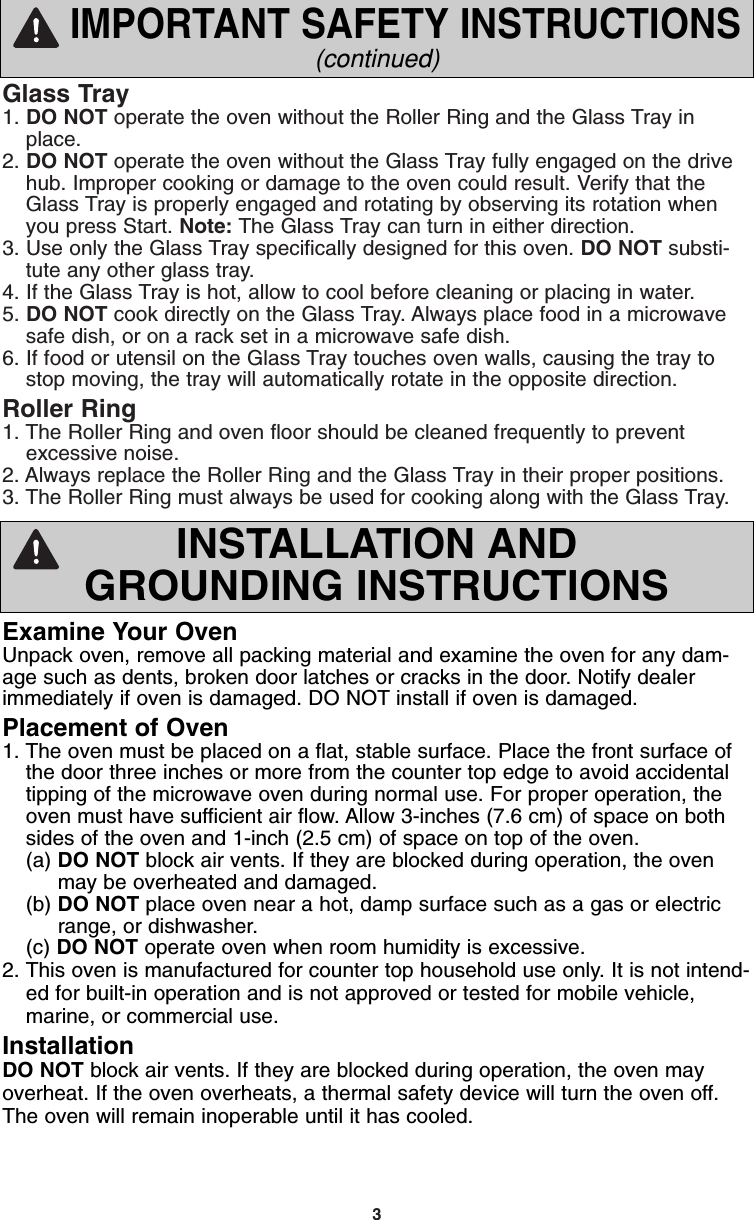 3Glass Tray1. DO NOT operate the oven without the Roller Ring and the Glass Tray inplace.2. DO NOT operate the oven without the Glass Tray fully engaged on the drivehub. Improper cooking or damage to the oven could result. Verify that theGlass Tray is properly engaged and rotating by observing its rotation whenyou press Start. Note: The Glass Tray can turn in either direction.3. Use only the Glass Tray specifically designed for this oven. DO NOT substi-tute any other glass tray.4. If the Glass Tray is hot, allow to cool before cleaning or placing in water.5. DO NOT cook directly on the Glass Tray. Always place food in a microwavesafe dish, or on a rack set in a microwave safe dish.6. If food or utensil on the Glass Tray touches oven walls, causing the tray tostop moving, the tray will automatically rotate in the opposite direction.Roller Ring1. The Roller Ring and oven floor should be cleaned frequently to preventexcessive noise.2. Always replace the Roller Ring and the Glass Tray in their proper positions.3. The Roller Ring must always be used for cooking along with the Glass Tray.IMPORTANT SAFETY INSTRUCTIONS(continued)Examine Your OvenUnpack oven, remove all packing material and examine the oven for any dam-age such as dents, broken door latches or cracks in the door. Notify dealerimmediately if oven is damaged. DO NOT install if oven is damaged.Placement of Oven1. The oven must be placed on a flat, stable surface. Place the front surface ofthe door three inches or more from the counter top edge to avoid accidentaltipping of the microwave oven during normal use. For proper operation, theoven must have sufficient air flow. Allow 3-inches (7.6 cm) of space on bothsides of the oven and 1-inch (2.5 cm) of space on top of the oven.(a) DO NOT block air vents. If they are blocked during operation, the oven  may be overheated and damaged.(b) DO NOT place oven near a hot, damp surface such as a gas or electric range, or dishwasher.  (c) DO NOT operate oven when room humidity is excessive.2. This oven is manufactured for counter top household use only. It is not intend-ed for built-in operation and is not approved or tested for mobile vehicle,marine, or commercial use.InstallationDO NOT block air vents. If they are blocked during operation, the oven mayoverheat. If the oven overheats, a thermal safety device will turn the oven off.The oven will remain inoperable until it has cooled.INSTALLATION ANDGROUNDING INSTRUCTIONSF00037C50AP  2005.03.03  14:50  Page 5