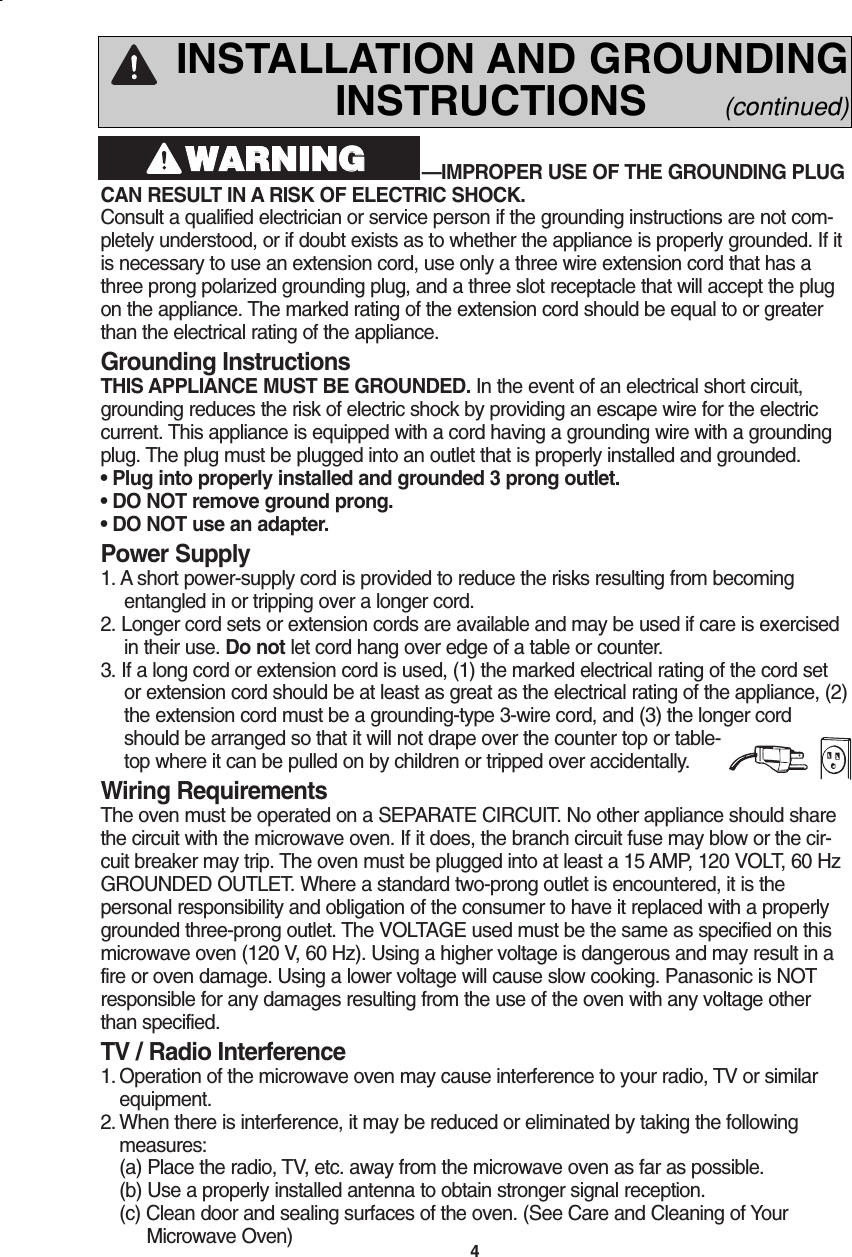 4—IMPROPER USE OF THE GROUNDING PLUGCAN RESULT IN A RISK OF ELECTRIC SHOCK. Consult a qualified electrician or service person if the grounding instructions are not com-pletely understood, or if doubt exists as to whether the appliance is properly grounded. If itis necessary to use an extension cord, use only a three wire extension cord that has athree prong polarized grounding plug, and a three slot receptacle that will accept the plugon the appliance. The marked rating of the extension cord should be equal to or greaterthan the electrical rating of the appliance.Grounding InstructionsTHIS APPLIANCE MUST BE GROUNDED. In the event of an electrical short circuit,grounding reduces the risk of electric shock by providing an escape wire for the electriccurrent. This appliance is equipped with a cord having a grounding wire with a groundingplug. The plug must be plugged into an outlet that is properly installed and grounded.• Plug into properly installed and grounded 3 prong outlet.• DO NOT remove ground prong.• DO NOT use an adapter.Power Supply1. A short power-supply cord is provided to reduce the risks resulting from becomingentangled in or tripping over a longer cord.2. Longer cord sets or extension cords are available and may be used if care is exercisedin their use. Do not let cord hang over edge of a table or counter.3. If a long cord or extension cord is used, (1) the marked electrical rating of the cord setor extension cord should be at least as great as the electrical rating of the appliance, (2)the extension cord must be a grounding-type 3-wire cord, and (3) the longer cordshould be arranged so that it will not drape over the counter top or table-top where it can be pulled on by children or tripped over accidentally.Wiring RequirementsThe oven must be operated on a SEPARATE CIRCUIT. No other appliance should sharethe circuit with the microwave oven. If it does, the branch circuit fuse may blow or the cir-cuit breaker may trip. The oven must be plugged into at least a 15 AMP, 120 VOLT, 60 HzGROUNDED OUTLET. Where a standard two-prong outlet is encountered, it is thepersonal responsibility and obligation of the consumer to have it replaced with a properlygrounded three-prong outlet. The VOLTAGE used must be the same as specified on thismicrowave oven (120 V, 60 Hz). Using a higher voltage is dangerous and may result in afire or oven damage. Using a lower voltage will cause slow cooking. Panasonic is NOTresponsible for any damages resulting from the use of the oven with any voltage otherthan specified.TV / Radio Interference1. Operation of the microwave oven may cause interference to your radio, TV or similarequipment.2. When there is interference, it may be reduced or eliminated by taking the followingmeasures:(a) Place the radio, TV, etc. away from the microwave oven as far as possible.   (b) Use a properly installed antenna to obtain stronger signal reception.(c) Clean door and sealing surfaces of the oven. (See Care and Cleaning of Your    Microwave Oven)WWAARRNNIINNGGINSTALLATION AND GROUNDINGINSTRUCTIONS      (continued)F00037C50AP  2005.03.03  14:50  Page 6