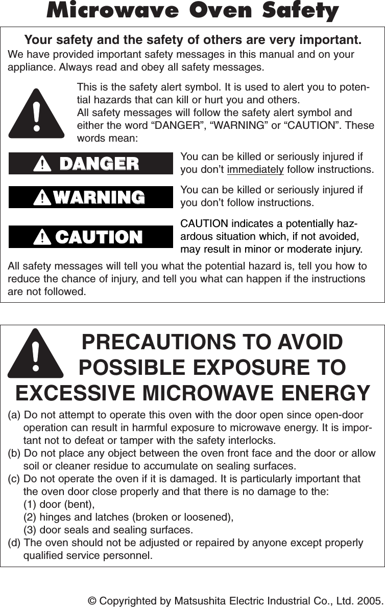 © Copyrighted by Matsushita Electric Industrial Co., Ltd. 2005.Your safety and the safety of others are very important.We have provided important safety messages in this manual and on yourappliance. Always read and obey all safety messages.PRECAUTIONS TO AVOID POSSIBLE EXPOSURE TO EXCESSIVE MICROWAVE ENERGY(a) Do not attempt to operate this oven with the door open since open-dooroperation can result in harmful exposure to microwave energy. It is impor-tant not to defeat or tamper with the safety interlocks.(b) Do not place any object between the oven front face and the door or allowsoil or cleaner residue to accumulate on sealing surfaces.(c) Do not operate the oven if it is damaged. It is particularly important thatthe oven door close properly and that there is no damage to the: (1) door (bent), (2) hinges and latches (broken or loosened), (3) door seals and sealing surfaces.(d) The oven should not be adjusted or repaired by anyone except properlyqualified service personnel.All safety messages will tell you what the potential hazard is, tell you how toreduce the chance of injury, and tell you what can happen if the instructionsare not followed.This is the safety alert symbol. It is used to alert you to poten-tial hazards that can kill or hurt you and others.All safety messages will follow the safety alert symbol andeither the word “DANGER”, “WARNING” or “CAUTION”. Thesewords mean:You can be killed or seriously injured ifyou don’t immediately follow instructions.You can be killed or seriously injured ifyou don’t follow instructions.Microwave Oven SafetyDDAANNGGEERRWWAARRNNIINNGGCAUTION indicates a potentially haz-ardous situation which, if not avoided,may result in minor or moderate injury.CCAAUUTTIIOONNF00037D10AP  2005.03.03  14:43  Page 2