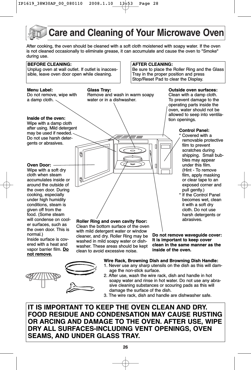 26Care and Cleaning of Your Microwave OvenBEFORE CLEANING:Unplug oven at wall outlet. If outlet is inacces-sible, leave oven door open while cleaning.AFTER CLEANING:Be sure to place the Roller Ring and the GlassTray in the proper position and pressStop/Reset Pad to clear the Display.Menu Label:Do not remove, wipe witha damp cloth.Inside of the oven:Wipe with a damp clothafter using. Mild detergentmay be used if needed.Do not use harsh deter-gents or abrasives.Oven Door:Wipe with a soft drycloth when steamaccumulates inside oraround the outside ofthe oven door. Duringcooking, especiallyunder high humidityconditions, steam isgiven off from thefood. (Some steamwill condense on cool-er surfaces, such asthe oven door. This isnormal.)Inside surface is cov-ered with a heat andvapor barrier film. Donot remove.Glass Tray:Remove and wash in warm soapywater or in a dishwasher.Outside oven surfaces:Clean with a damp cloth. To  prevent damage to theoperating parts inside theoven, water should not beallowed to seep into ventila-tion openings.Do not remove waveguide cover:It is important to keep coverclean in the same manner as theinside of the oven.Control Panel:* Covered with aremovable protectivefilm to preventscratches duringshipping.  Small bub-bles may appearunder this film.(Hint - To removefilm, apply maskingor clear tape to anexposed corner andpull gently.)* If the Control Panelbecomes wet, cleanit with a soft drycloth. Do not useharsh detergents orabrasives.Roller Ring and oven cavity floor:Clean the bottom surface of the ovenwith mild detergent water or windowcleaner, and dry. Roller Ring may bewashed in mild soapy water or dish-washer. These areas should be keptclean to avoid excessive noise.IT IS IMPORTANT TO KEEP THE OVEN CLEAN AND DRY.FOOD RESIDUE AND CONDENSATION MAY CAUSE RUSTINGOR ARCING AND DAMAGE TO THE OVEN. AFTER USE, WIPEDRY ALL SURFACES-INCLUDING VENT OPENINGS, OVENSEAMS, AND UNDER GLASS TRAY.After cooking, the oven should be cleaned with a soft cloth moistened with soapy water. If the ovenis not cleaned occasionally to eliminate grease, it can accumulate and cause the oven to &quot;Smoke&quot;during use.Wire Rack, Browning Dish and Browning Dish Handle:1. Never use any sharp utensils on the dish as this will dam-age the non-stick surface.2. After use, wash the wire rack, dish and handle in hotsoapy water and rinse in hot water. Do not use any abra-sive cleaning substances or scouring pads as this willdamage the surface of the dish.3. The wire rack, dish and handle are dishwasher safe. IP1619_38W30AP_00_080110  2008.1.10  13:53  Page 28