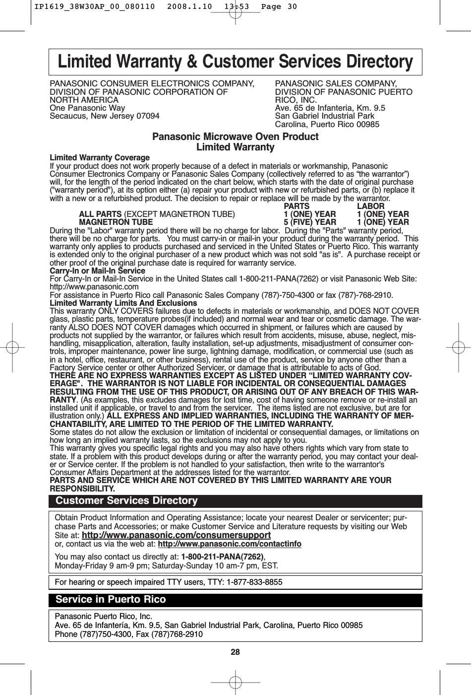 28Limited Warranty &amp; Customer Services DirectoryPANASONIC CONSUMER ELECTRONICS COMPANY,  PANASONIC SALES COMPANY,DIVISION OF PANASONIC CORPORATION OF DIVISION OF PANASONIC PUERTO NORTH AMERICA RICO, INC.One Panasonic Way Ave. 65 de Infanteria, Km. 9.5Secaucus, New Jersey 07094  San Gabriel Industrial ParkCarolina, Puerto Rico 00985Panasonic Microwave Oven ProductLimited WarrantyLimited Warranty CoverageIf your product does not work properly because of a defect in materials or workmanship, PanasonicConsumer Electronics Company or Panasonic Sales Company (collectively referred to as “the warrantor”)will, for the length of the period indicated on the chart below, which starts with the date of original purchase(&quot;warranty period&quot;), at its option either (a) repair your product with new or refurbished parts, or (b) replace itwith a new or a refurbished product. The decision to repair or replace will be made by the warrantor.PARTS LABORALL PARTS (EXCEPT MAGNETRON TUBE) 1 (ONE) YEAR 1 (ONE) YEARMAGNETRON TUBE 5 (FIVE) YEAR 1 (ONE) YEARDuring the &quot;Labor&quot; warranty period there will be no charge for labor.  During the &quot;Parts&quot; warranty period,there will be no charge for parts.   You must carry-in or mail-in your product during the warranty period.  Thiswarranty only applies to products purchased and serviced in the United States or Puerto Rico. This warrantyis extended only to the original purchaser of a new product which was not sold &quot;as is&quot;.  A purchase receipt orother proof of the original purchase date is required for warranty service.Carry-In or Mail-In ServiceFor Carry-In or Mail-In Service in the United States call 1-800-211-PANA(7262) or visit Panasonic Web Site:http://www.panasonic.comFor assistance in Puerto Rico call Panasonic Sales Company (787)-750-4300 or fax (787)-768-2910.  Limited Warranty Limits And ExclusionsThis warranty ONLY COVERS failures due to defects in materials or workmanship, and DOES NOT COVERglass, plastic parts, temperature probes(if included) and normal wear and tear or cosmetic damage. The war-ranty ALSO DOES NOT COVER damages which occurred in shipment, or failures which are caused byproducts not supplied by the warrantor, or failures which result from accidents, misuse, abuse, neglect, mis-handling, misapplication, alteration, faulty installation, set-up adjustments, misadjustment of consumer con-trols, improper maintenance, power line surge, lightning damage, modification, or commercial use (such asin a hotel, office, restaurant, or other business), rental use of the product, service by anyone other than aFactory Service center or other Authorized Servicer, or damage that is attributable to acts of God.THERE ARE NO EXPRESS WARRANTIES EXCEPT AS LISTED UNDER “LIMITED WARRANTY COV-ERAGE&quot;.  THE WARRANTOR IS NOT LIABLE FOR INCIDENTAL OR CONSEQUENTIAL DAMAGESRESULTING FROM THE USE OF THIS PRODUCT, OR ARISING OUT OF ANY BREACH OF THIS WAR-RANTY. (As examples, this excludes damages for lost time, cost of having someone remove or re-install aninstalled unit if applicable, or travel to and from the servicer.  The items listed are not exclusive, but are forillustration only.) ALL EXPRESS AND IMPLIED WARRANTIES, INCLUDING THE WARRANTY OF MER-CHANTABILITY, ARE LIMITED TO THE PERIOD OF THE LIMITED WARRANTY.Some states do not allow the exclusion or limitation of incidental or consequential damages, or limitations onhow long an implied warranty lasts, so the exclusions may not apply to you.This warranty gives you specific legal rights and you may also have others rights which vary from state tostate. If a problem with this product develops during or after the warranty period, you may contact your deal-er or Service center. If the problem is not handled to your satisfaction, then write to the warrantor&apos;sConsumer Affairs Department at the addresses listed for the warrantor.PARTS AND SERVICE WHICH ARE NOT COVERED BY THIS LIMITED WARRANTY ARE YOURRESPONSIBILITY.Obtain Product Information and Operating Assistance; locate your nearest Dealer or servicenter; pur-chase Parts and Accessories; or make Customer Service and Literature requests by visiting our WebSite at: http://www.panasonic.com/consumersupportor, contact us via the web at: http://www.panasonic.com/contactinfoYou may also contact us directly at: 1-800-211-PANA(7262),Monday-Friday 9 am-9 pm; Saturday-Sunday 10 am-7 pm, EST.Customer Services DirectoryPanasonic Puerto Rico, Inc.Ave. 65 de Infantería, Km. 9.5, San Gabriel Industrial Park, Carolina, Puerto Rico 00985Phone (787)750-4300, Fax (787)768-2910Service in Puerto RicoFor hearing or speech impaired TTY users, TTY: 1-877-833-8855IP1619_38W30AP_00_080110  2008.1.10  13:53  Page 30