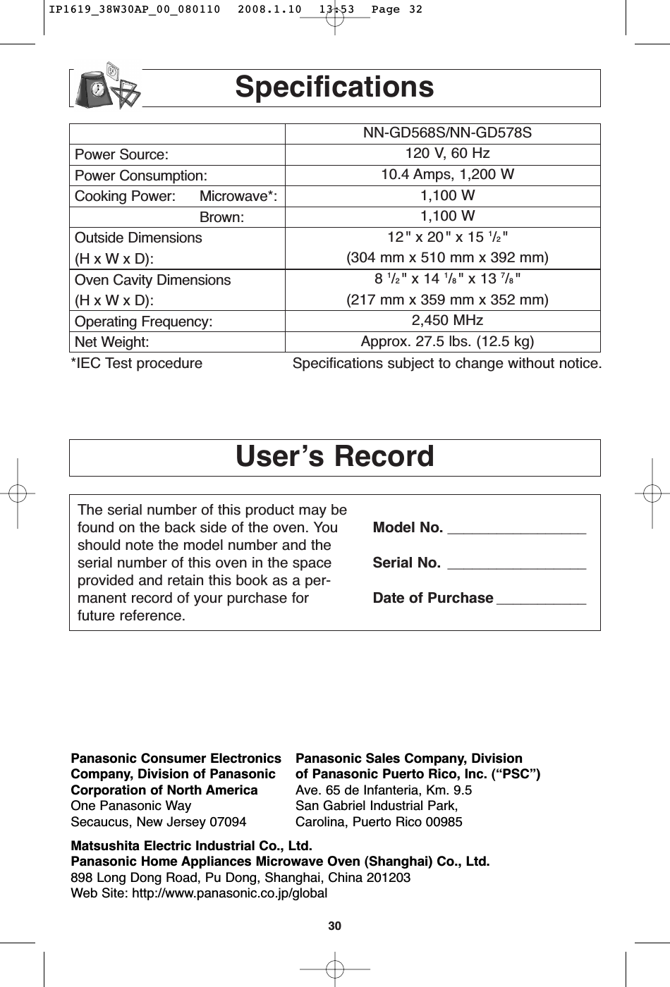 30User’s RecordSpecificationsPower Source:Power Consumption:Cooking Power: Microwave*:Brown:Outside Dimensions(H x W x D):Oven Cavity Dimensions(H x W x D):Operating Frequency:Net Weight:NN-GD568S/NN-GD578S120 V, 60 Hz 10.4 Amps, 1,200 W1,100 W1,100 W12 &quot; x 20 &quot; x 15 1/2 &quot;(304 mm x 510 mm x 392 mm)8 1/2 &quot; x 14 1/8 &quot; x 13 7/8 &quot;(217 mm x 359 mm x 352 mm)2,450 MHzApprox. 27.5 lbs. (12.5 kg)*IEC Test procedure Specifications subject to change without notice.The serial number of this product may befound on the back side of the oven. Youshould note the model number and theserial number of this oven in the spaceprovided and retain this book as a per-manent record of your purchase forfuture reference.Model No. _________________Serial No. _________________Date of Purchase ___________Panasonic Consumer Electronics Panasonic Sales Company, DivisionCompany, Division of Panasonic of Panasonic Puerto Rico, Inc. (“PSC”)Corporation of North America Ave. 65 de Infanteria, Km. 9.5One Panasonic Way San Gabriel Industrial Park,Secaucus, New Jersey 07094 Carolina, Puerto Rico 00985Matsushita Electric Industrial Co., Ltd.Panasonic Home Appliances Microwave Oven (Shanghai) Co., Ltd.898 Long Dong Road, Pu Dong, Shanghai, China 201203Web Site: http://www.panasonic.co.jp/globalIP1619_38W30AP_00_080110  2008.1.10  13:53  Page 32