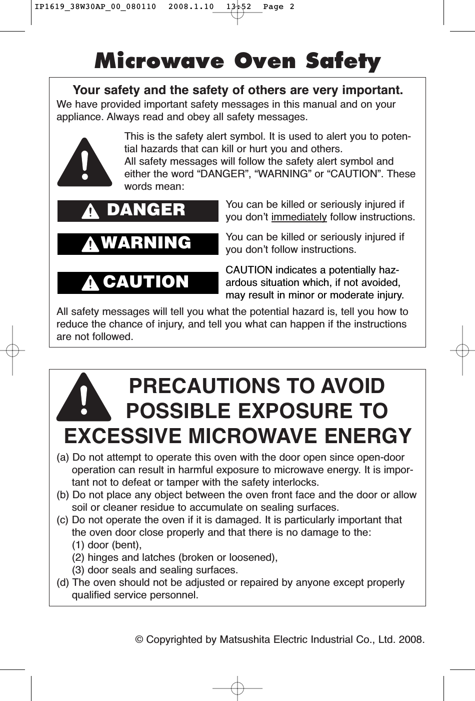 ©Copyrighted by Matsushita Electric Industrial Co., Ltd. 2008.Your safety and the safety of others are very important.We have provided important safety messages in this manual and on yourappliance. Always read and obey all safety messages.PRECAUTIONS TO AVOID POSSIBLE EXPOSURE TO EXCESSIVE MICROWAVE ENERGY(a) Do not attempt to operate this oven with the door open since open-dooroperation can result in harmful exposure to microwave energy. It is impor-tant not to defeat or tamper with the safety interlocks.(b) Do not place any object between the oven front face and the door or allowsoil or cleaner residue to accumulate on sealing surfaces.(c) Do not operate the oven if it is damaged. It is particularly important thatthe oven door close properly and that there is no damage to the: (1) door (bent), (2) hinges and latches (broken or loosened), (3) door seals and sealing surfaces.(d) The oven should not be adjusted or repaired by anyone except properlyqualified service personnel.All safety messages will tell you what the potential hazard is, tell you how toreduce the chance of injury, and tell you what can happen if the instructionsare not followed.This is the safety alert symbol. It is used to alert you to poten-tial hazards that can kill or hurt you and others.All safety messages will follow the safety alert symbol andeither the word “DANGER”, “WARNING” or “CAUTION”. Thesewords mean:You can be killed or seriously injured ifyou don’t immediately follow instructions.You can be killed or seriously injured ifyou don’t follow instructions.Microwave Oven SafetyDANGERWARNINGCAUTION indicates a potentially haz-ardous situation which, if not avoided,may result in minor or moderate injury.CAUTIONIP1619_38W30AP_00_080110  2008.1.10  13:52  Page 2