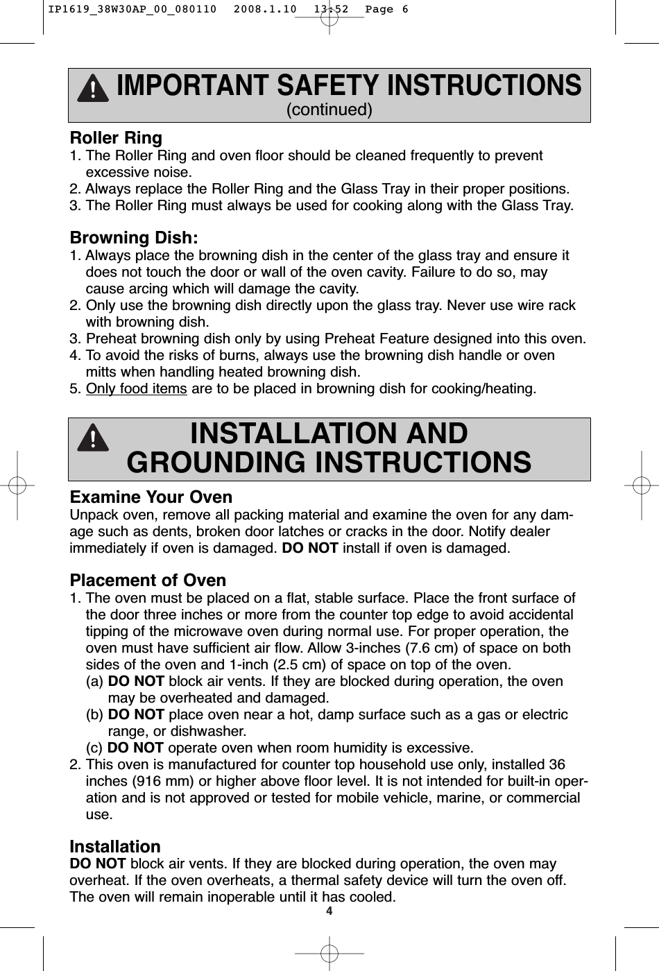 4INSTALLATION ANDGROUNDING INSTRUCTIONSExamine Your OvenUnpack oven, remove all packing material and examine the oven for any dam-age such as dents, broken door latches or cracks in the door. Notify dealerimmediately if oven is damaged. DO NOT install if oven is damaged.Placement of Oven1. The oven must be placed on a flat, stable surface. Place the front surface ofthe door three inches or more from the counter top edge to avoid accidentaltipping of the microwave oven during normal use. For proper operation, theoven must have sufficient air flow. Allow 3-inches (7.6 cm) of space on bothsides of the oven and 1-inch (2.5 cm) of space on top of the oven.(a) DO NOT block air vents. If they are blocked during operation, the oven  may be overheated and damaged.(b) DO NOT place oven near a hot, damp surface such as a gas or electric range, or dishwasher.  (c) DO NOT operate oven when room humidity is excessive.2. This oven is manufactured for counter top household use only, installed 36inches (916 mm) or higher above floor level. It is not intended for built-in oper-ation and is not approved or tested for mobile vehicle, marine, or commercialuse.InstallationDO NOT block air vents. If they are blocked during operation, the oven mayoverheat. If the oven overheats, a thermal safety device will turn the oven off.The oven will remain inoperable until it has cooled.IMPORTANT SAFETY INSTRUCTIONS(continued)Roller Ring1. The Roller Ring and oven floor should be cleaned frequently to preventexcessive noise.2. Always replace the Roller Ring and the Glass Tray in their proper positions.3. The Roller Ring must always be used for cooking along with the Glass Tray.Browning Dish:1. Always place the browning dish in the center of the glass tray and ensure itdoes not touch the door or wall of the oven cavity. Failure to do so, maycause arcing which will damage the cavity.2. Only use the browning dish directly upon the glass tray. Never use wire rackwith browning dish. 3. Preheat browning dish only by using Preheat Feature designed into this oven. 4. To avoid the risks of burns, always use the browning dish handle or ovenmitts when handling heated browning dish. 5. Only food items are to be placed in browning dish for cooking/heating.IP1619_38W30AP_00_080110  2008.1.10  13:52  Page 6