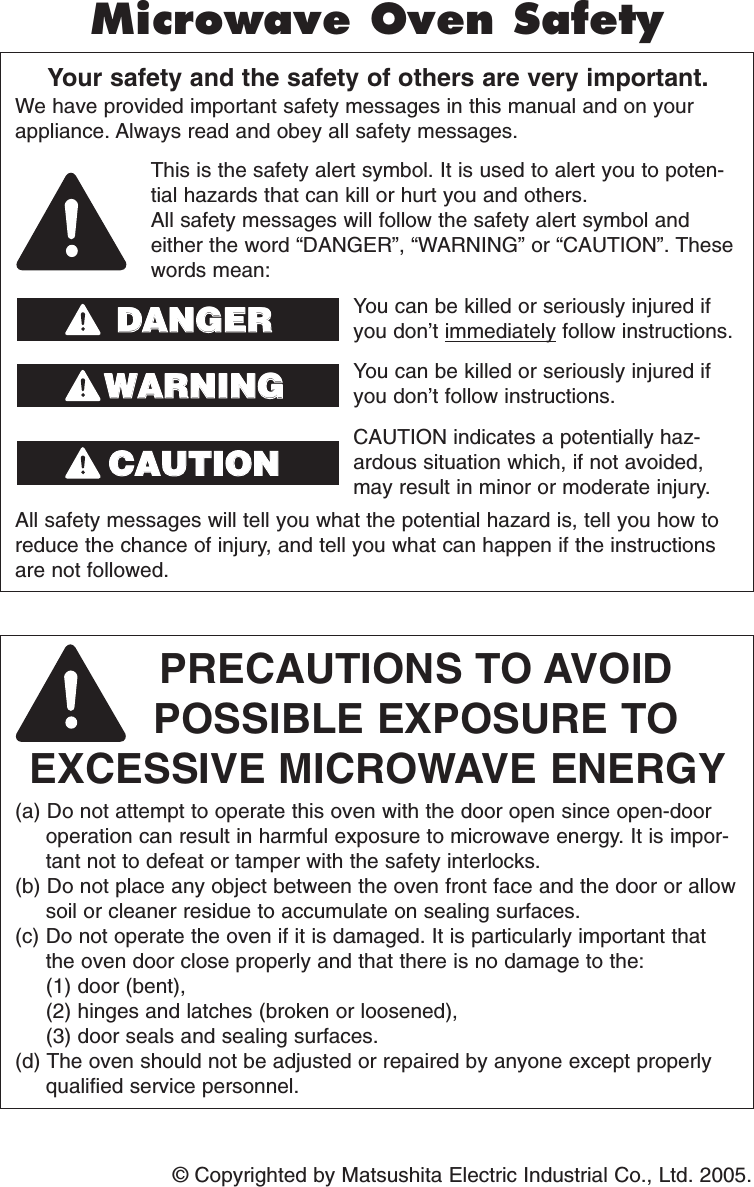 © Copyrighted by Matsushita Electric Industrial Co., Ltd. 2005.Your safety and the safety of others are very important.We have provided important safety messages in this manual and on yourappliance. Always read and obey all safety messages.PRECAUTIONS TO AVOID POSSIBLE EXPOSURE TO EXCESSIVE MICROWAVE ENERGY(a) Do not attempt to operate this oven with the door open since open-dooroperation can result in harmful exposure to microwave energy. It is impor-tant not to defeat or tamper with the safety interlocks.(b) Do not place any object between the oven front face and the door or allowsoil or cleaner residue to accumulate on sealing surfaces.(c) Do not operate the oven if it is damaged. It is particularly important thatthe oven door close properly and that there is no damage to the: (1) door (bent), (2) hinges and latches (broken or loosened), (3) door seals and sealing surfaces.(d) The oven should not be adjusted or repaired by anyone except properlyqualified service personnel.All safety messages will tell you what the potential hazard is, tell you how toreduce the chance of injury, and tell you what can happen if the instructionsare not followed.This is the safety alert symbol. It is used to alert you to poten-tial hazards that can kill or hurt you and others.All safety messages will follow the safety alert symbol andeither the word “DANGER”, “WARNING” or “CAUTION”. Thesewords mean:You can be killed or seriously injured ifyou don’t immediately follow instructions.You can be killed or seriously injured ifyou don’t follow instructions.Microwave Oven SafetyDDAANNGGEERRWWAARRNNIINNGGCAUTION indicates a potentially haz-ardous situation which, if not avoided,may result in minor or moderate injury.CCAAUUTTIIOONNF00036S20AP  2005.01.31  08:50  Page 2