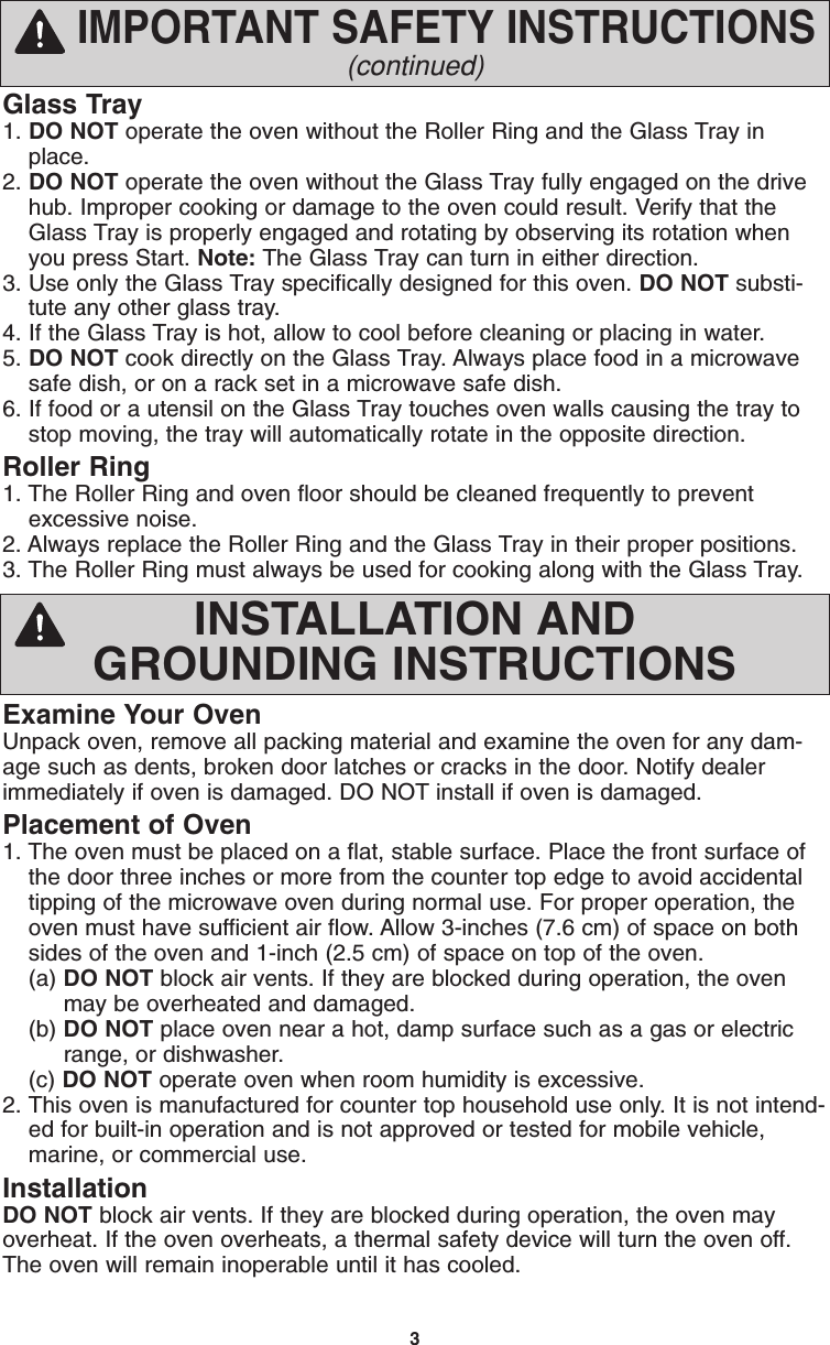 3Glass Tray1. DO NOT operate the oven without the Roller Ring and the Glass Tray inplace.2. DO NOT operate the oven without the Glass Tray fully engaged on the drivehub. Improper cooking or damage to the oven could result. Verify that theGlass Tray is properly engaged and rotating by observing its rotation whenyou press Start. Note: The Glass Tray can turn in either direction.3. Use only the Glass Tray specifically designed for this oven. DO NOT substi-tute any other glass tray.4. If the Glass Tray is hot, allow to cool before cleaning or placing in water.5. DO NOT cook directly on the Glass Tray. Always place food in a microwavesafe dish, or on a rack set in a microwave safe dish.6. If food or a utensil on the Glass Tray touches oven walls causing the tray tostop moving, the tray will automatically rotate in the opposite direction.Roller Ring1. The Roller Ring and oven floor should be cleaned frequently to preventexcessive noise.2. Always replace the Roller Ring and the Glass Tray in their proper positions.3. The Roller Ring must always be used for cooking along with the Glass Tray.IMPORTANT SAFETY INSTRUCTIONS(continued)Examine Your OvenUnpack oven, remove all packing material and examine the oven for any dam-age such as dents, broken door latches or cracks in the door. Notify dealerimmediately if oven is damaged. DO NOT install if oven is damaged.Placement of Oven1. The oven must be placed on a flat, stable surface. Place the front surface ofthe door three inches or more from the counter top edge to avoid accidentaltipping of the microwave oven during normal use. For proper operation, theoven must have sufficient air flow. Allow 3-inches (7.6 cm) of space on bothsides of the oven and 1-inch (2.5 cm) of space on top of the oven.(a) DO NOT block air vents. If they are blocked during operation, the oven  may be overheated and damaged.(b) DO NOT place oven near a hot, damp surface such as a gas or electric range, or dishwasher.  (c) DO NOT operate oven when room humidity is excessive.2. This oven is manufactured for counter top household use only. It is not intend-ed for built-in operation and is not approved or tested for mobile vehicle,marine, or commercial use.InstallationDO NOT block air vents. If they are blocked during operation, the oven mayoverheat. If the oven overheats, a thermal safety device will turn the oven off.The oven will remain inoperable until it has cooled.INSTALLATION ANDGROUNDING INSTRUCTIONSF00036S20AP  2005.01.31  08:50  Page 5