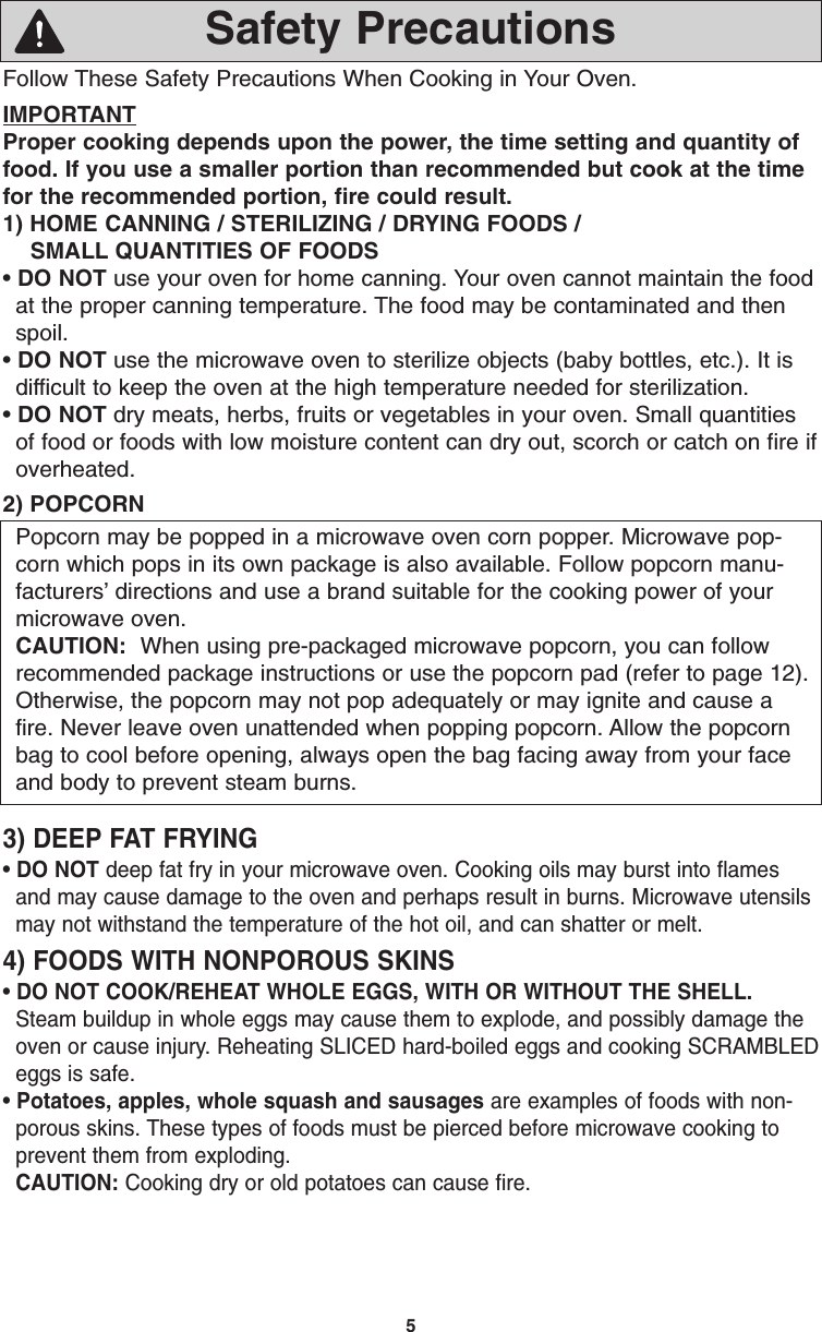 5Follow These Safety Precautions When Cooking in Your Oven.IMPORTANTProper cooking depends upon the power, the time setting and quantity offood. If you use a smaller portion than recommended but cook at the timefor the recommended portion, fire could result. 1) HOME CANNING / STERILIZING / DRYING FOODS /SMALL QUANTITIES OF FOODS• DO NOT use your oven for home canning. Your oven cannot maintain the foodat the proper canning temperature. The food may be contaminated and thenspoil.• DO NOT use the microwave oven to sterilize objects (baby bottles, etc.). It isdifficult to keep the oven at the high temperature needed for sterilization.• DO NOT dry meats, herbs, fruits or vegetables in your oven. Small quantitiesof food or foods with low moisture content can dry out, scorch or catch on fire ifoverheated.2) POPCORNPopcorn may be popped in a microwave oven corn popper. Microwave pop-corn which pops in its own package is also available. Follow popcorn manu-facturers’ directions and use a brand suitable for the cooking power of yourmicrowave oven. CAUTION: When using pre-packaged microwave popcorn, you can followrecommended package instructions or use the popcorn pad (refer to page 12).Otherwise, the popcorn may not pop adequately or may ignite and cause afire. Never leave oven unattended when popping popcorn. Allow the popcornbag to cool before opening, always open the bag facing away from your faceand body to prevent steam burns.3) DEEP FAT FRYING• DO NOT deep fat fry in your microwave oven. Cooking oils may burst into flamesand may cause damage to the oven and perhaps result in burns. Microwave utensilsmay not withstand the temperature of the hot oil, and can shatter or melt.4) FOODS WITH NONPOROUS SKINS• DO NOT COOK/REHEAT WHOLE EGGS, WITH OR WITHOUT THE SHELL.Steam buildup in whole eggs may cause them to explode, and possibly damage theoven or cause injury. Reheating SLICED hard-boiled eggs and cooking SCRAMBLEDeggs is safe.• Potatoes, apples, whole squash and sausages are examples of foods with non-porous skins. These types of foods must be pierced before microwave cooking toprevent them from exploding.CAUTION: Cooking dry or old potatoes can cause fire.Safety PrecautionsF00036S20AP  2005.01.31  08:50  Page 7