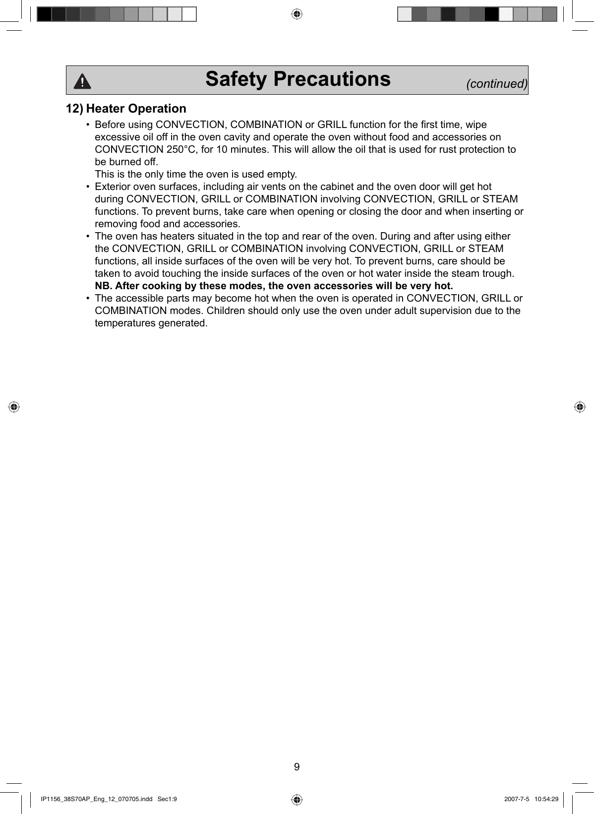 9                    Safety Precautions             (continued)12) Heater Operation•  Before using CONVECTION, COMBINATION or GRILL function for the ﬁrst time, wipe excessive oil off in the oven cavity and operate the oven without food and accessories on CONVECTION 250°C, for 10 minutes. This will allow the oil that is used for rust protection to be burned off.This is the only time the oven is used empty.•  Exterior oven surfaces, including air vents on the cabinet and the oven door will get hot during CONVECTION, GRILL or COMBINATION involving CONVECTION, GRILL or STEAM functions. To prevent burns, take care when opening or closing the door and when inserting or removing food and accessories.•  The oven has heaters situated in the top and rear of the oven. During and after using either the CONVECTION, GRILL or COMBINATION involving CONVECTION, GRILL or STEAM functions, all inside surfaces of the oven will be very hot. To prevent burns, care should be taken to avoid touching the inside surfaces of the oven or hot water inside the steam trough.  NB. After cooking by these modes, the oven accessories will be very hot.•  The accessible parts may become hot when the oven is operated in CONVECTION, GRILL or COMBINATION modes. Children should only use the oven under adult supervision due to the temperatures generated.IP1156_38S70AP_Eng_12_070705.indd   Sec1:9IP1156_38S70AP_Eng_12_070705.indd   Sec1:9 2007-7-5   10:54:292007-7-5   10:54:29