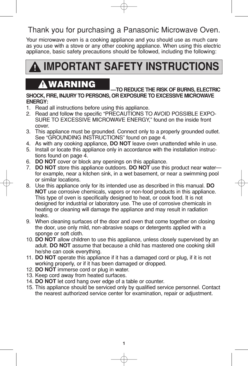 1IMPORTANT SAFETY INSTRUCTIONS—TO REDUCE THE RISK OF BURNS, ELECTRIC SHOCK, FIRE, INJURY TO PERSONS, OR EXPOSURE TO EXCESSIVE MICROWAVEENERGY:1. Read all instructions before using this appliance.2. Read and follow the specific “PRECAUTIONS TO AVOID POSSIBLE EXPO-SURE TO EXCESSIVE MICROWAVE ENERGY,” found on the inside front cover. 3. This appliance must be grounded. Connect only to a properly grounded outlet. See “GROUNDING INSTRUCTIONS” found on page 4.4. As with any cooking appliance, DO NOT leave oven unattended while in use.5. Install or locate this appliance only in accordance with the installation instruc-tions found on page 4.6. DO NOT cover or block any openings on this appliance. 7. DO NOT store this appliance outdoors. DO NOT use this product near water—for example, near a kitchen sink, in a wet basement, or near a swimming pool or similar locations.8. Use this appliance only for its intended use as described in this manual. DO NOT use corrosive chemicals, vapors or non-food products in this appliance. This type of oven is specifically designed to heat, or cook food. It is not designed for industrial or laboratory use. The use of corrosive chemicals in heating or cleaning will damage the appliance and may result in radiation leaks.9. When cleaning surfaces of the door and oven that come together on closing  the door, use only mild, non-abrasive soaps or detergents applied with a  sponge or soft cloth. 10. DO NOT allow children to use this appliance, unless closely supervised by an adult. DO NOT assume that because a child has mastered one cooking skill he/she can cook everything.11. DO NOT operate this appliance if it has a damaged cord or plug, if it is not working properly, or if it has been damaged or dropped.12. DO NOT immerse cord or plug in water. 13. Keep cord away from heated surfaces.14. DO NOT let cord hang over edge of a table or counter.15. This appliance should be serviced only by qualified service personnel. Contact the nearest authorized service center for examination, repair or adjustment. Your microwave oven is a cooking appliance and you should use as much careas you use with a stove or any other cooking appliance. When using this electricappliance, basic safety precautions should be followed, including the following:Thank you for purchasing a Panasonic Microwave Oven.WARNING