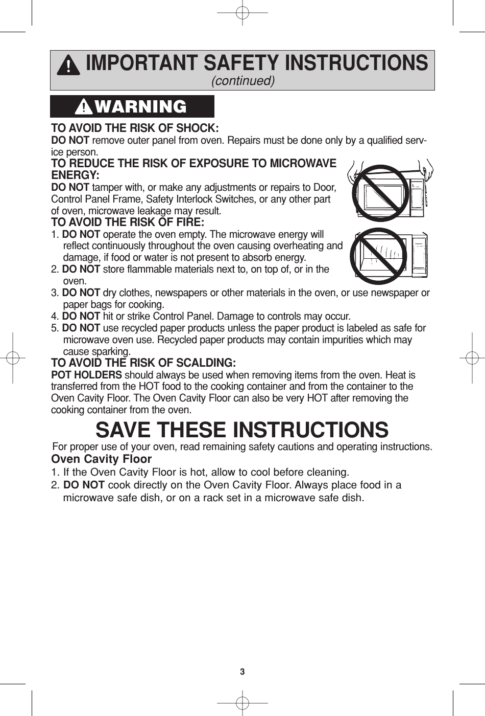 IMPORTANT SAFETY INSTRUCTIONS(continued)TO AVOID THE RISK OF SHOCK: DO NOT remove outer panel from oven. Repairs must be done only by a qualified serv-ice person. TO REDUCE THE RISK OF EXPOSURE TO MICROWAVEENERGY: DO NOT tamper with, or make any adjustments or repairs to Door,Control Panel Frame, Safety Interlock Switches, or any other partof oven, microwave leakage may result. TO AVOID THE RISK OF FIRE: 1. DO NOT operate the oven empty. The microwave energy willreflect continuously throughout the oven causing overheating anddamage, if food or water is not present to absorb energy. 2. DO NOT store flammable materials next to, on top of, or in theoven. 3. DO NOT dry clothes, newspapers or other materials in the oven, or use newspaper orpaper bags for cooking. 4. DO NOT hit or strike Control Panel. Damage to controls may occur. 5. DO NOT use recycled paper products unless the paper product is labeled as safe formicrowave oven use. Recycled paper products may contain impurities which maycause sparking. TO AVOID THE RISK OF SCALDING: POT HOLDERS should always be used when removing items from the oven. Heat istransferred from the HOT food to the cooking container and from the container to theOven Cavity Floor. The Oven Cavity Floor can also be very HOT after removing thecooking container from the oven. WARNINGSAVE THESE INSTRUCTIONSFor proper use of your oven, read remaining safety cautions and operating instructions.Oven Cavity Floor 1. If the Oven Cavity Floor is hot, allow to cool before cleaning. 2. DO NOT cook directly on the Oven Cavity Floor. Always place food in amicrowave safe dish, or on a rack set in a microwave safe dish.3