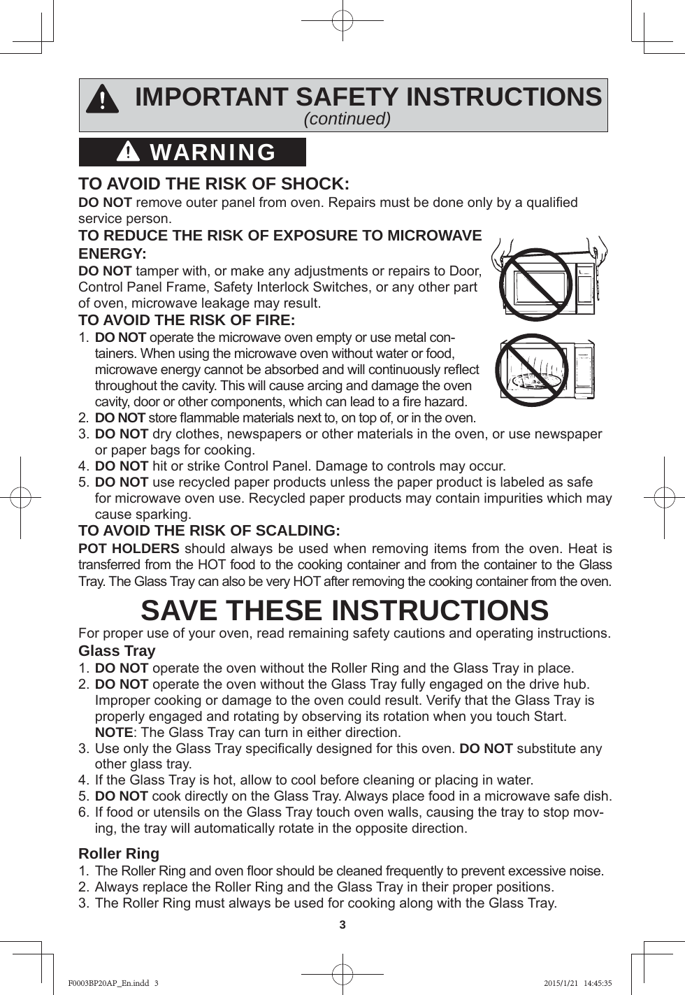 3WARNINGIMPORTANT SAFETY INSTRUCTIONS(continued)TO AVOID THE RISK OF SHOCK:DO NOT remove outer panel from oven. Repairs must be done only by a qualiﬁ ed service person.TO REDUCE THE RISK OF EXPOSURE TO MICROWAVE ENERGY:DO NOT tamper with, or make any adjustments or repairs to Door, Control Panel Frame, Safety Interlock Switches, or any other part of oven, microwave leakage may result.TO AVOID THE RISK OF FIRE:1.  DO NOT operate the microwave oven empty or use metal con-tainers. When using the microwave oven without water or food, microwave energy cannot be absorbed and will continuously reﬂ ect throughout the cavity. This will cause arcing and damage the oven cavity, door or other components, which can lead to a ﬁ re hazard.2.  DO NOT store ﬂ ammable materials next to, on top of, or in the oven.3. DO NOT dry clothes, newspapers or other materials in the oven, or use newspaper or paper bags for cooking.4. DO NOT hit or strike Control Panel. Damage to controls may occur.5. DO NOT use recycled paper products unless the paper product is labeled as safe for microwave oven use. Recycled paper products may contain impurities which may cause sparking.TO AVOID THE RISK OF SCALDING:POT HOLDERS should always be used when removing items from the oven. Heat is transferred from the HOT food to the cooking container and from the container to the Glass Tray. The Glass Tray can also be very HOT after removing the cooking container from the oven. SAVE THESE INSTRUCTIONSFor proper use of your oven, read remaining safety cautions and operating instructions.Glass Tray1. DO NOT operate the oven without the Roller Ring and the Glass Tray in place.2. DO NOT operate the oven without the Glass Tray fully engaged on the drive hub. Improper cooking or damage to the oven could result. Verify that the Glass Tray is properly engaged and rotating by observing its rotation when you touch Start. NOTE: The Glass Tray can turn in either direction.3. Use only the Glass Tray speciﬁ cally designed for this oven. DO NOT substitute any other glass tray.4. If the Glass Tray is hot, allow to cool before cleaning or placing in water.5. DO NOT cook directly on the Glass Tray. Always place food in a microwave safe dish.6. If food or utensils on the Glass Tray touch oven walls, causing the tray to stop mov-ing, the tray will automatically rotate in the opposite direction.Roller Ring1.  The Roller Ring and oven ﬂ oor should be cleaned frequently to prevent excessive noise.2. Always replace the Roller Ring and the Glass Tray in their proper positions.3. The Roller Ring must always be used for cooking along with the Glass Tray.F0003BP20AP_En.indd   3F0003BP20AP_En.indd   3 2015/1/21   14:45:352015/1/21   14:45:35