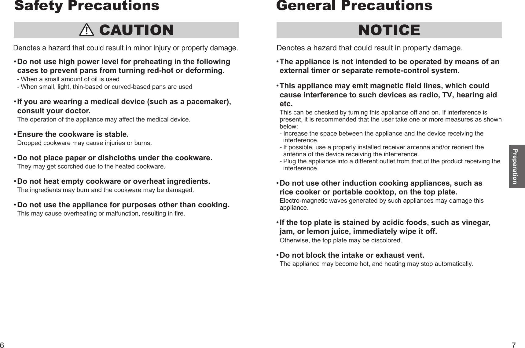 NOTICEThe appliance is not intended to be operated by means of an external timer or separate remote-control system. This appliance may emit magnetic field lines, which could cause interference to such devices as radio, TV, hearing aid etc. This can be checked by turning this appliance off and on. If interference is present, it is recommended that the user take one or more measures as shown below:- Increase the space between the appliance and the device receiving the  interference.- If possible, use a properly installed receiver antenna and/or reorient the  antenna of the device receiving the interference.- Plug the appliance into a different outlet from that of the product receiving the  interference.Do not use other induction cooking appliances, such as rice cooker or portable cooktop, on the top plate.Electro-magnetic waves generated by such appliances may damage this appliance. If the top plate is stained by acidic foods, such as vinegar, jam, or lemon juice, immediately wipe it off.Otherwise, the top plate may be discolored. Do not block the intake or exhaust vent.The appliance may become hot, and heating may stop automatically.Denotes a hazard that could result in property damage. CAUTIONDo not use high power level for preheating in the following cases to prevent pans from turning red-hot or deforming. - When a small amount of oil is used  - When small, light, thin-based or curved-based pans are used If you are wearing a medical device (such as a pacemaker), consult your doctor.The operation of the appliance may affect the medical device. Ensure the cookware is stable.Dropped cookware may cause injuries or burns. Do not place paper or dishcloths under the cookware.They may get scorched due to the heated cookware. Do not heat empty cookware or overheat ingredients.The ingredients may burn and the cookware may be damaged. Do not use the appliance for purposes other than cooking.This may cause overheating or malfunction, resulting in fire.Denotes a hazard that could result in minor injury or property damage.Preparation6 7Safety Precautions General Precautions