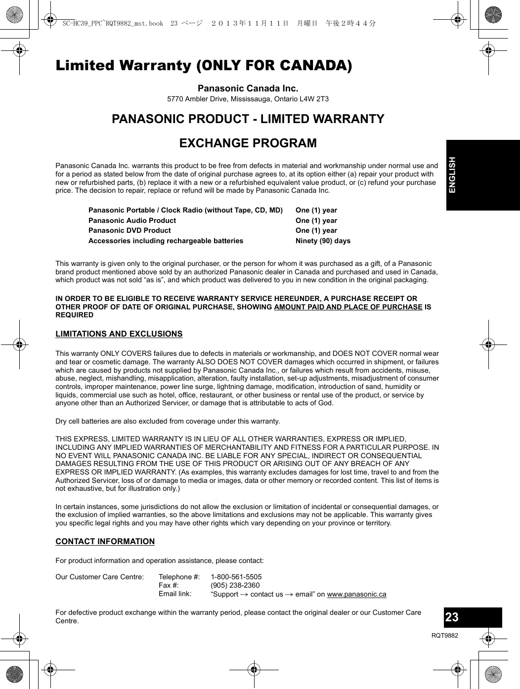 23RQT988223ENGLISHLimited Warranty (ONLY FOR CANADA)Panasonic Canada Inc.5770 Ambler Drive, Mississauga, Ontario L4W 2T3PANASONIC PRODUCT - LIMITED WARRANTYEXCHANGE PROGRAMPanasonic Canada Inc. warrants this product to be free from defects in material and workmanship under normal use and for a period as stated below from the date of original purchase agrees to, at its option either (a) repair your product with new or refurbished parts, (b) replace it with a new or a refurbished equivalent value product, or (c) refund your purchase price. The decision to repair, replace or refund will be made by Panasonic Canada Inc.This warranty is given only to the original purchaser, or the person for whom it was purchased as a gift, of a Panasonic brand product mentioned above sold by an authorized Panasonic dealer in Canada and purchased and used in Canada, which product was not sold “as is”, and which product was delivered to you in new condition in the original packaging.IN ORDER TO BE ELIGIBLE TO RECEIVE WARRANTY SERVICE HEREUNDER, A PURCHASE RECEIPT OR OTHER PROOF OF DATE OF ORIGINAL PURCHASE, SHOWING AMOUNT PAID AND PLACE OF PURCHASE IS REQUIRED LIMITATIONS AND EXCLUSIONSThis warranty ONLY COVERS failures due to defects in materials or workmanship, and DOES NOT COVER normal wear and tear or cosmetic damage. The warranty ALSO DOES NOT COVER damages which occurred in shipment, or failures which are caused by products not supplied by Panasonic Canada Inc., or failures which result from accidents, misuse, abuse, neglect, mishandling, misapplication, alteration, faulty installation, set-up adjustments, misadjustment of consumer controls, improper maintenance, power line surge, lightning damage, modification, introduction of sand, humidity or liquids, commercial use such as hotel, office, restaurant, or other business or rental use of the product, or service by anyone other than an Authorized Servicer, or damage that is attributable to acts of God.Dry cell batteries are also excluded from coverage under this warranty.THIS EXPRESS, LIMITED WARRANTY IS IN LIEU OF ALL OTHER WARRANTIES, EXPRESS OR IMPLIED, INCLUDING ANY IMPLIED WARRANTIES OF MERCHANTABILITY AND FITNESS FOR A PARTICULAR PURPOSE. IN NO EVENT WILL PANASONIC CANADA INC. BE LIABLE FOR ANY SPECIAL, INDIRECT OR CONSEQUENTIAL DAMAGES RESULTING FROM THE USE OF THIS PRODUCT OR ARISING OUT OF ANY BREACH OF ANY EXPRESS OR IMPLIED WARRANTY. (As examples, this warranty excludes damages for lost time, travel to and from the Authorized Servicer, loss of or damage to media or images, data or other memory or recorded content. This list of items is not exhaustive, but for illustration only.)In certain instances, some jurisdictions do not allow the exclusion or limitation of incidental or consequential damages, or the exclusion of implied warranties, so the above limitations and exclusions may not be applicable. This warranty gives you specific legal rights and you may have other rights which vary depending on your province or territory.CONTACT INFORMATIONPanasonic Portable / Clock Radio (without Tape, CD, MD)Panasonic Audio ProductPanasonic DVD ProductAccessories including rechargeable batteriesOne (1) yearOne (1) yearOne (1) yearNinety (90) daysFor product information and operation assistance, please contact:Our Customer Care Centre: Telephone #:Fax #:Email link:1-800-561-5505(905) 238-2360“Support # contact us # email” on www.panasonic.caFor defective product exchange within the warranty period, please contact the original dealer or our Customer Care Centre.SC-HC39_PPC~RQT9882_mst.book  23 ページ  ２０１３年１１月１１日　月曜日　午後２時４４分
