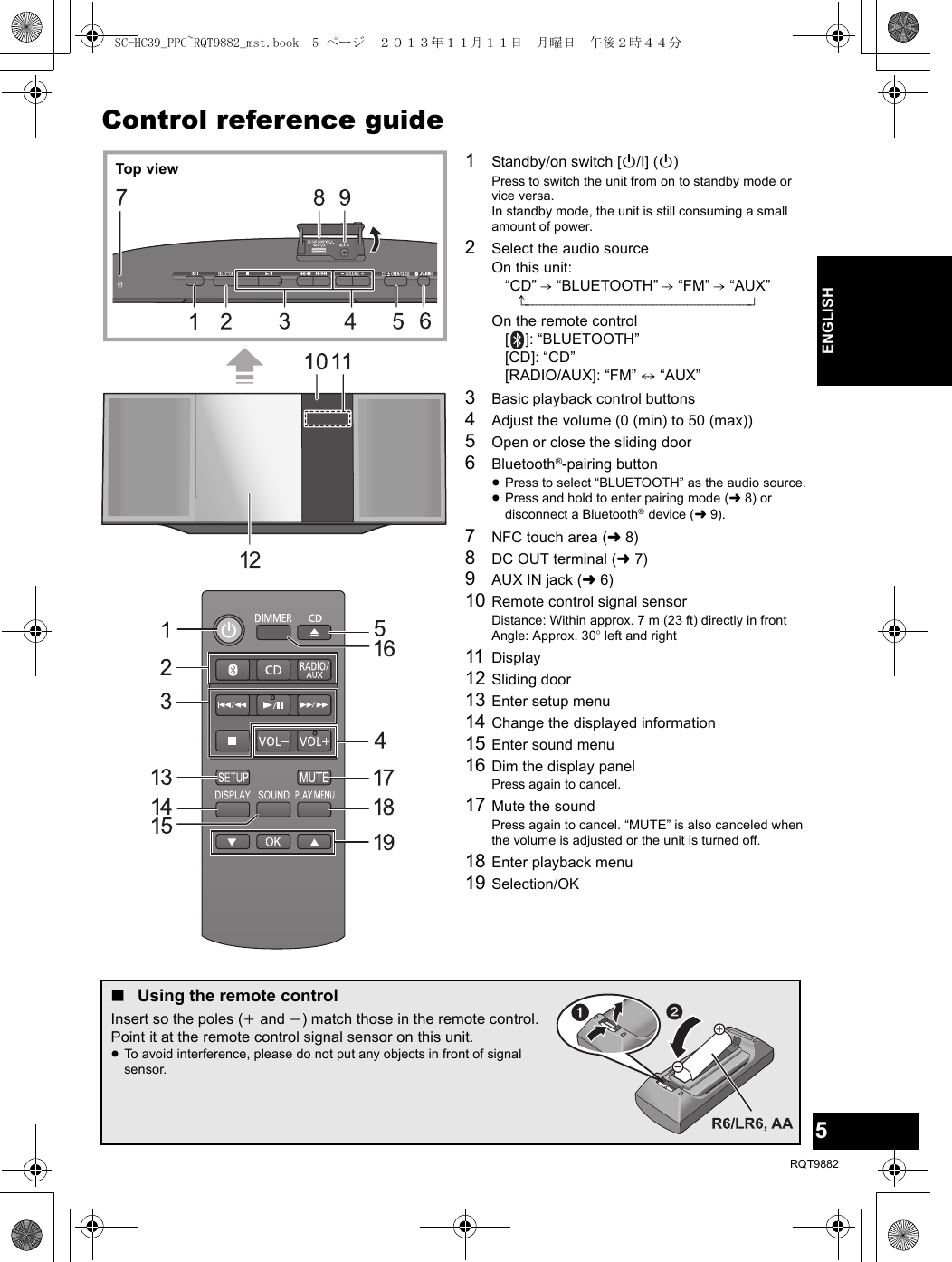 5RQT9882ENGLISHControl reference guide1Standby/on switch [Í/I] (Í)Press to switch the unit from on to standby mode or vice versa.In standby mode, the unit is still consuming a small amount of power.2Select the audio sourceOn this unit:“CD” -. “BLUETOOTH” -. “FM” -. “AUX”^------------------------------------------------------------nOn the remote control[ ]: “BLUETOOTH”[CD]: “CD”[RADIO/AUX]: “FM” ,. “AUX”3Basic playback control buttons4Adjust the volume (0 (min) to 50 (max))5Open or close the sliding door6Bluetooth®-pairing button≥Press to select “BLUETOOTH” as the audio source.≥Press and hold to enter pairing mode (l8) or disconnect a Bluetooth® device (l9).7NFC touch area (l8)8DC OUT terminal (l7)9AUX IN jack (l6)10 Remote control signal sensorDistance: Within approx. 7 m (23 ft) directly in frontAngle: Approx. 30o left and right11 Display12 Sliding door13 Enter setup menu14 Change the displayed information15 Enter sound menu16 Dim the display panelPress again to cancel.17 Mute the soundPress again to cancel. “MUTE” is also canceled when the volume is adjusted or the unit is turned off.18 Enter playback menu19 Selection/OKTop view∫Using the remote controlInsert so the poles (i and j) match those in the remote control.Point it at the remote control signal sensor on this unit.≥To avoid interference, please do not put any objects in front of signal sensor.SC-HC39_PPC~RQT9882_mst.book  5 ページ  ２０１３年１１月１１日　月曜日　午後２時４４分