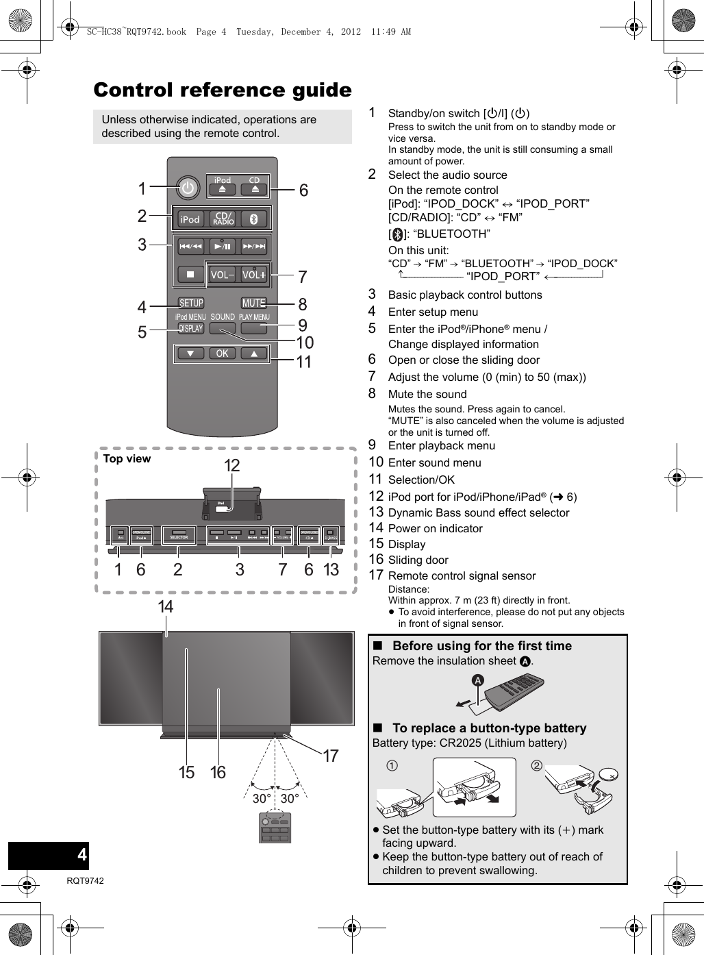 4RQT9742Control reference guide1Standby/on switch [Í/I] (Í)Press to switch the unit from on to standby mode or vice versa.In standby mode, the unit is still consuming a small amount of power.2Select the audio sourceOn the remote control[iPod]: “IPOD_DOCK” ,. “IPOD_PORT”[CD/RADIO]: “CD” ,. “FM”[]: “BLUETOOTH”On this unit:“CD” -. “FM” -. “BLUETOOTH” -. “IPOD_DOCK”^--------------------- “IPOD_PORT” (----------------b3Basic playback control buttons4Enter setup menu5Enter the iPod®/iPhone® menu / Change displayed information6Open or close the sliding door7Adjust the volume (0 (min) to 50 (max))8Mute the soundMutes the sound. Press again to cancel. “MUTE” is also canceled when the volume is adjusted or the unit is turned off.9Enter playback menu10 Enter sound menu11 Selection/OK 12 iPod port for iPod/iPhone/iPad® (l6)13 Dynamic Bass sound effect selector14 Power on indicator15 Display16 Sliding door17 Remote control signal sensorDistance:Within approx. 7 m (23 ft) directly in front.≥To avoid interference, please do not put any objects in front of signal sensor.Unless otherwise indicated, operations are described using the remote control.SELECTORiPad12136732161415 16 17CD/RADIOTop view∫Before using for the first timeRemove the insulation sheet A.∫To replace a button-type batteryBattery type: CR2025 (Lithium battery)≥Set the button-type battery with its (i) mark facing upward.≥Keep the button-type battery out of reach of children to prevent swallowing.SC-HC38~RQT9742.book  Page 4  Tuesday, December 4, 2012  11:49 AM