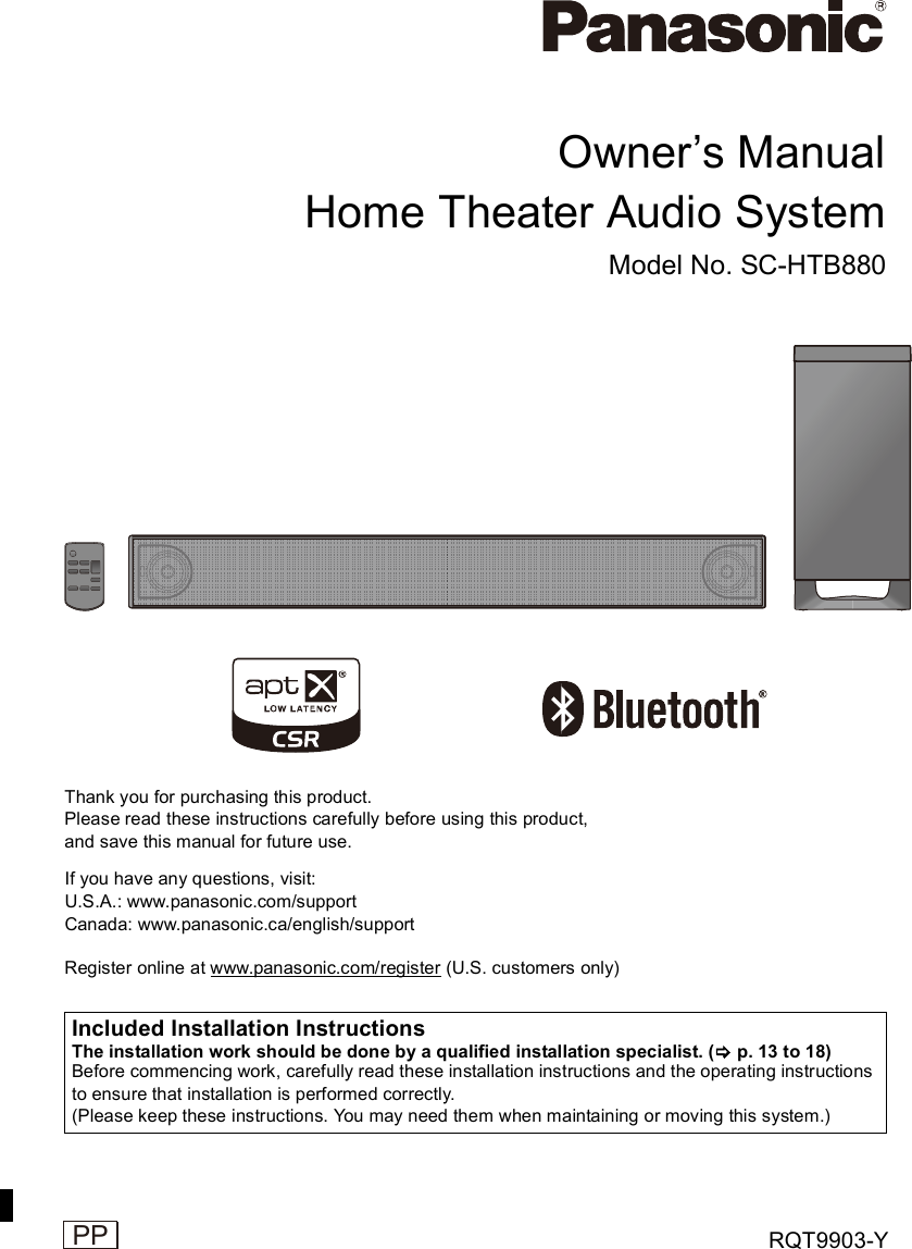 RQT9903-YOwners ManualHome Theater Audio SystemModel No. SC-HTB880Thank you for purchasing this product.Please read these instructions carefully before using this product,and save this manual for future use.Register online at www.panasonic.com/register (U.S. customers only)If you have any questions, visit:U.S.A.: www.panasonic.com/supportCanada: www.panasonic.ca/english/supportIncluded Installation InstructionsThe installation work should be done by a qualified installation specialist. ( p. 13 to 18)Before commencing work, carefully read these installation instructions and the operating instructionsto ensure that installation is performed correctly.(Please keep these instructions. You may need them when maintaining or moving this system.)
