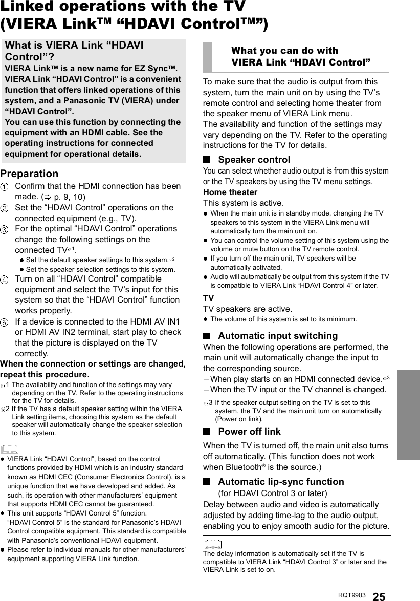 RQT9903 25Linked operations with the TV(VIERA LinkTMHDAVI ControlTM)PreparationConfirm that the HDMI connection has beenmade. ( p. 9, 10)Set the HDAVI Control operations on theconnected equipment (e.g., TV).For the optimal HDAVI Control operationschange the following settings on theconnected TV 1.Set the default speaker settings to this system. 2Set the speaker selection settings to this system.Turn on all HDAVI Control compatibleequipment and select the TVs input for thissystem so that the HDAVI Control functionworks properly.If a device is connected to the HDMI AV IN1or HDMI AV IN2 terminal, start play to checkthat the picture is displayed on the TVcorrectly.When the connection or settings are changed,repeat this procedure.1 The availability and function of the settings may varydepending on the TV. Refer to the operating instructionsfor the TV for details.2 If the TV has a default speaker setting within the VIERALink setting items, choosing this system as the defaultspeaker will automatically change the speaker selectionto this system.VIERA Link HDAVI Control, based on the controlfunctions provided by HDMI which is an industry standardknown as HDMI CEC (Consumer Electronics Control), is aunique function that we have developed and added. Assuch, its operation with other manufacturers equipmentthat supports HDMI CEC cannot be guaranteed.This unit supports HDAVI Control 5 function.HDAVI Control 5 is the standard for Panasonics HDAVIControl compatible equipment. This standard is compatiblewith Panasonics conventional HDAVI equipment.Please refer to individual manuals for other manufacturersequipment supporting VIERA Link function.To make sure that the audio is output from thissystem, turn the main unit on by using the TVsremote control and selecting home theater fromthe speaker menu of VIERA Link menu.The availability and function of the settings mayvary depending on the TV. Refer to the operatinginstructions for the TV for details.Speaker controlYou can select whether audio output is from this systemor the TV speakers by using the TV menu settings.Home theaterThis system is active.When the main unit is in standby mode, changing the TVspeakers to this system in the VIERA Link menu willautomatically turn the main unit on.You can control the volume setting of this system using thevolume or mute button on the TV remote control.If you turn off the main unit, TV speakers will beautomatically activated.Audio will automatically be output from this system if the TVis compatible to VIERA Link HDAVI Control 4 or later.TVTV speakers are active.The volume of this system is set to its minimum.Automatic input switchingWhen the following operations are performed, themain unit will automatically change the input tothe corresponding source.When play starts on an HDMI connected device.3When the TV input or the TV channel is changed.3 If the speaker output setting on the TV is set to thissystem, the TV and the main unit turn on automatically(Power on link).Power off linkWhen the TV is turned off, the main unit also turnsoff automatically. (This function does not workwhen Bluetooth® is the source.)Automatic lip-sync function(for HDAVI Control 3 or later)Delay between audio and video is automaticallyadjusted by adding time-lag to the audio output,enabling you to enjoy smooth audio for the picture.The delay information is automatically set if the TV iscompatible to VIERA Link HDAVI Control 3 or later and theVIERA Link is set to on.What is VIERA Link HDAVIControl?VIERA LinkTM is a new name for EZ SyncTM.VIERA Link HDAVI Control is a convenientfunction that offers linked operations of thissystem, and a Panasonic TV (VIERA) underHDAVI Control.You can use this function by connecting theequipment with an HDMI cable. See theoperating instructions for connectedequipment for operational details.What you can do withVIERA Link HDAVI Control