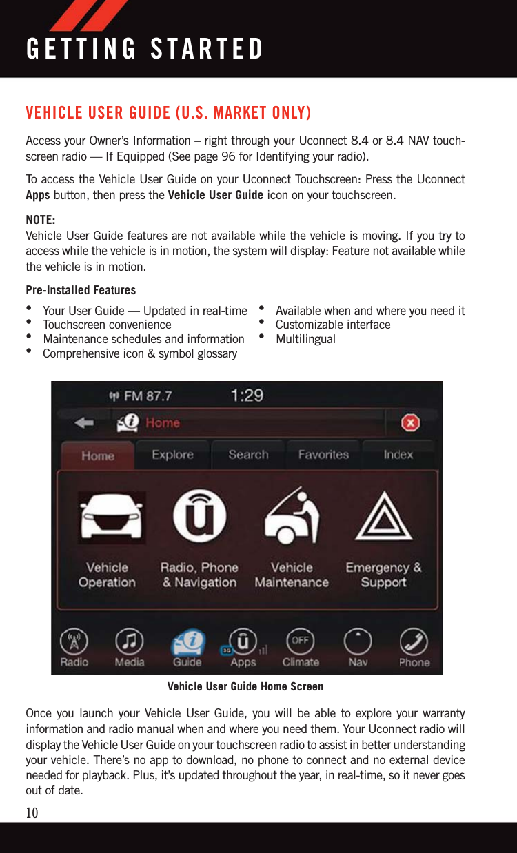 VEHICLE USER GUIDE (U.S. MARKET ONLY)Access your Owner’s Information – right through your Uconnect 8.4 or 8.4 NAV touch-screen radio — If Equipped (See page 96 for Identifying your radio).To access the Vehicle User Guide on your Uconnect Touchscreen: Press the UconnectApps button, then press the Vehicle User Guide icon on your touchscreen.NOTE:Vehicle User Guide features are not available while the vehicle is moving. If you try toaccess while the vehicle is in motion, the system will display: Feature not available whilethe vehicle is in motion.Pre-Installed Features•Your User Guide — Updated in real-time •Available when and where you need it•Touchscreen convenience •Customizable interface•Maintenance schedules and information •Multilingual•Comprehensive icon &amp; symbol glossaryOnce you launch your Vehicle User Guide, you will be able to explore your warrantyinformation and radio manual when and where you need them. Your Uconnect radio willdisplay the Vehicle User Guide on your touchscreen radio to assist in better understandingyour vehicle. There’s no app to download, no phone to connect and no external deviceneeded for playback. Plus, it’s updated throughout the year, in real-time, so it never goesout of date.Vehicle User Guide Home ScreenGETTING STARTED10