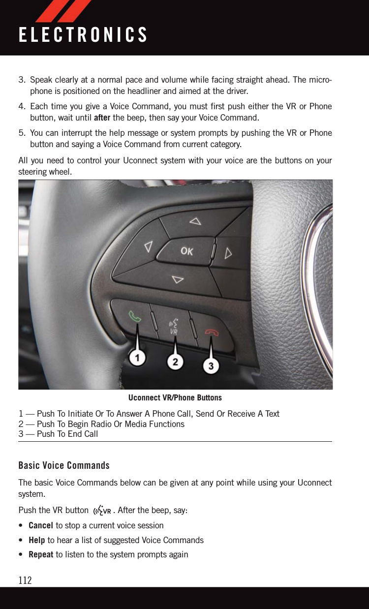 3. Speak clearly at a normal pace and volume while facing straight ahead. The micro-phone is positioned on the headliner and aimed at the driver.4. Each time you give a Voice Command, you must first push either the VR or Phonebutton, wait until after the beep, then say your Voice Command.5. You can interrupt the help message or system prompts by pushing the VR or Phonebutton and saying a Voice Command from current category.All you need to control your Uconnect system with your voice are the buttons on yoursteering wheel.Basic Voice CommandsThe basic Voice Commands below can be given at any point while using your Uconnectsystem.Push the VR button . After the beep, say:•Cancel to stop a current voice session•Help to hear a list of suggested Voice Commands•Repeat to listen to the system prompts againUconnect VR/Phone Buttons1 — Push To Initiate Or To Answer A Phone Call, Send Or Receive A Text2 — Push To Begin Radio Or Media Functions3 — Push To End CallELECTRONICS112