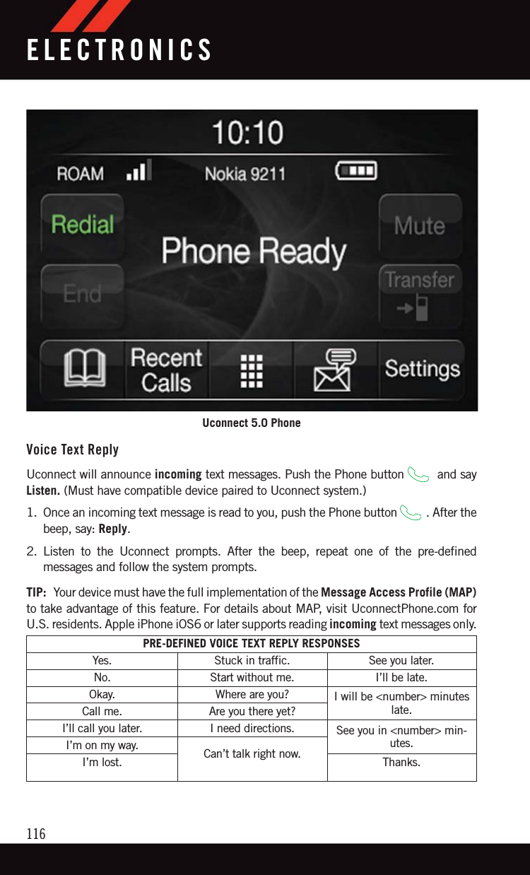 Voice Text ReplyUconnect will announce incoming text messages. Push the Phone button and sayListen. (Must have compatible device paired to Uconnect system.)1. Once an incoming text message is read to you, push the Phone button . After thebeep, say: Reply.2. Listen to the Uconnect prompts. After the beep, repeat one of the pre-definedmessages and follow the system prompts.TIP: Your device must have the full implementation of the Message Access Profile (MAP)to take advantage of this feature. For details about MAP, visit UconnectPhone.com forU.S. residents. Apple iPhone iOS6 or later supports reading incoming text messages only.PRE-DEFINED VOICE TEXT REPLY RESPONSESYes. Stuck in traffic. See you later.No. Start without me. I’ll be late.Okay. Where are you? I will be &lt;number&gt; minuteslate.Call me. Are you there yet?I’ll call you later. I need directions. See you in &lt;number&gt; min-utes.I’m on my way. Can’t talk right now.I’m lost. Thanks.Uconnect 5.0 PhoneELECTRONICS116