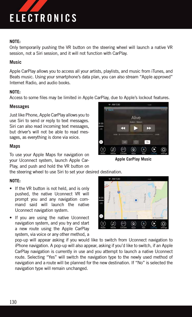 NOTE:Only temporarily pushing the VR button on the steering wheel will launch a native VRsession, not a Siri session, and it will not function with CarPlay.MusicApple CarPlay allows you to access all your artists, playlists, and music from iTunes, andBeats music. Using your smartphone’s data plan, you can also stream “Apple approved”Internet Radio, and audio books.NOTE:Access to some files may be limited in Apple CarPlay, due to Apple’s lockout features.MessagesJust like Phone, Apple CarPlay allows you touse Siri to send or reply to text messages.Siri can also read incoming text messages,but driver’s will not be able to read mes-sages, as everything is done via voice.MapsTo use your Apple Maps for navigation onyour Uconnect system, launch Apple Car-Play, and push and hold the VR button onthe steering wheel to use Siri to set your desired destination.NOTE:• If the VR button is not held, and is onlypushed, the native Uconnect VR willprompt you and any navigation com-mand said will launch the nativeUconnect navigation system.• If you are using the native Uconnectnavigation system, and you try and starta new route using the Apple CarPlaysystem, via voice or any other method, apop-up will appear asking if you would like to switch from Uconnect navigation toiPhone navigation. A pop-up will also appear, asking if you’d like to switch, if an AppleCarPlay navigation is currently in use and you attempt to launch a native Uconnectroute. Selecting “Yes” will switch the navigation type to the newly used method ofnavigation and a route will be planned for the new destination. If “No” is selected thenavigation type will remain unchanged.Apple CarPlay MusicELECTRONICS130