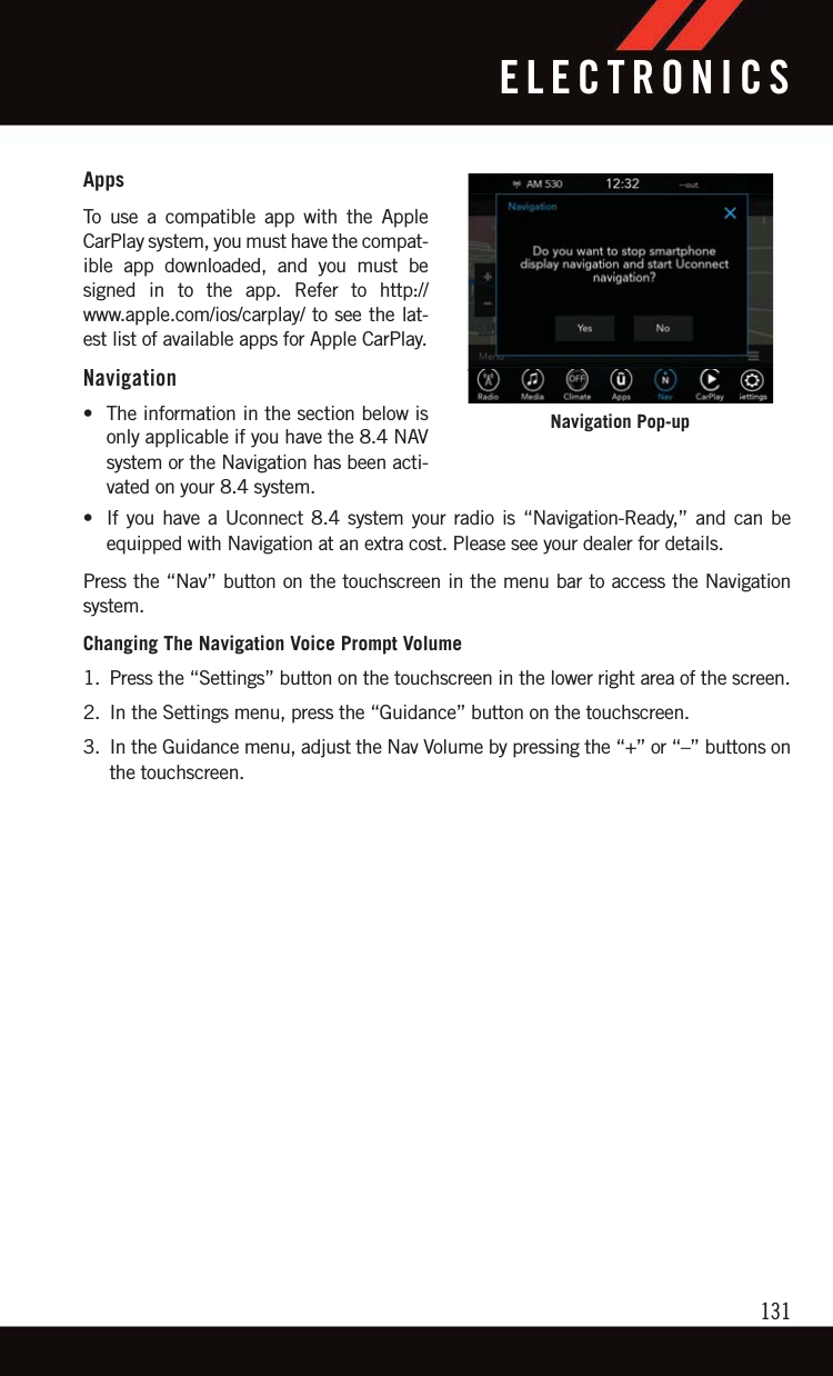 AppsTo use a compatible app with the AppleCarPlay system, you must have the compat-ible app downloaded, and you must besigned in to the app. Refer to http://www.apple.com/ios/carplay/ to see the lat-est list of available apps for Apple CarPlay.Navigation• The information in the section below isonly applicable if you have the 8.4 NAVsystem or the Navigation has been acti-vated on your 8.4 system.• If you have a Uconnect 8.4 system your radio is “Navigation-Ready,” and can beequipped with Navigation at an extra cost. Please see your dealer for details.Press the “Nav” button on the touchscreen in the menu bar to access the Navigationsystem.Changing The Navigation Voice Prompt Volume1. Press the “Settings” button on the touchscreen in the lower right area of the screen.2. In the Settings menu, press the “Guidance” button on the touchscreen.3. In the Guidance menu, adjust the Nav Volume by pressing the “+” or “–” buttons onthe touchscreen.Navigation Pop-upELECTRONICS131