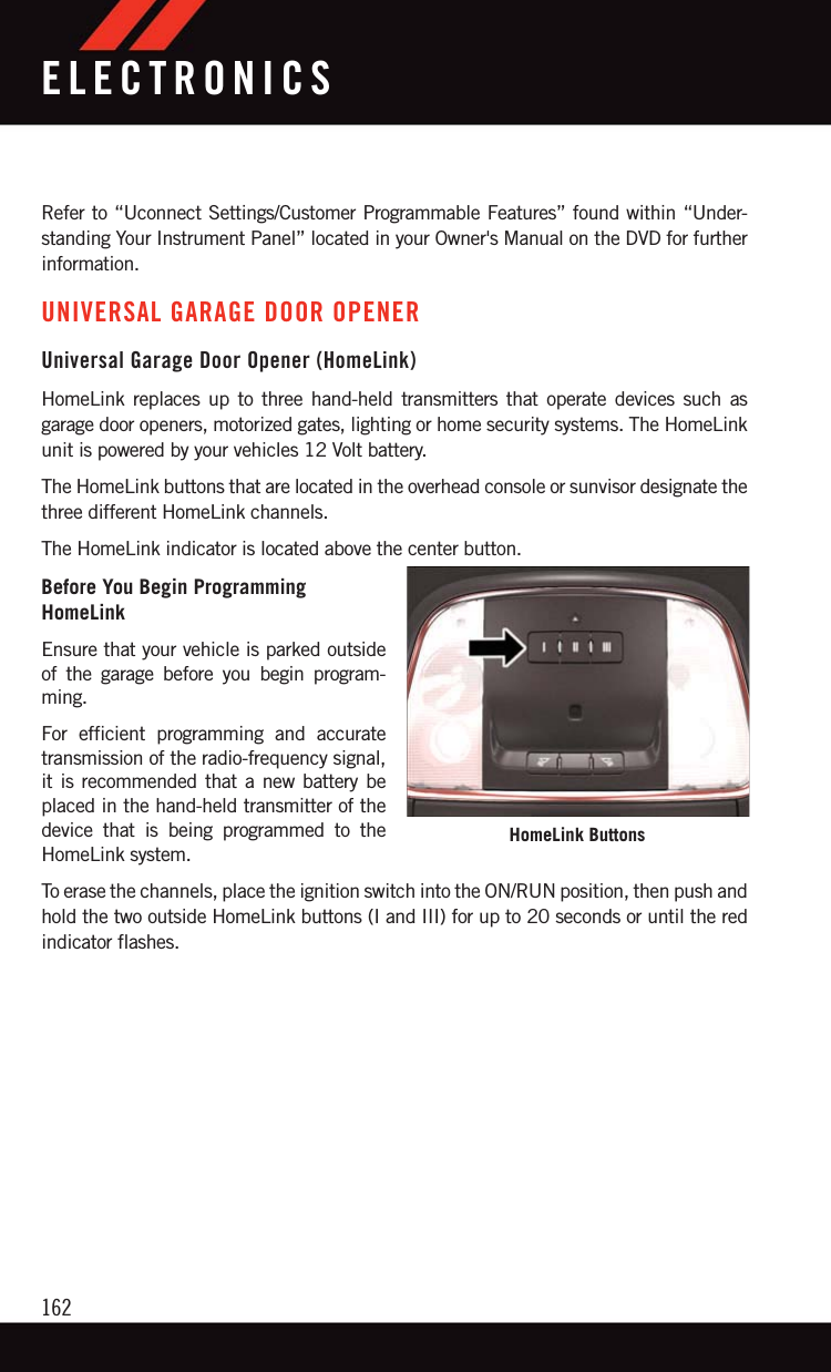 Refer to “Uconnect Settings/Customer Programmable Features” found within “Under-standing Your Instrument Panel” located in your Owner&apos;s Manual on the DVD for furtherinformation.UNIVERSAL GARAGE DOOR OPENERUniversal Garage Door Opener (HomeLink)HomeLink replaces up to three hand-held transmitters that operate devices such asgarage door openers, motorized gates, lighting or home security systems. The HomeLinkunit is powered by your vehicles 12 Volt battery.The HomeLink buttons that are located in the overhead console or sunvisor designate thethree different HomeLink channels.The HomeLink indicator is located above the center button.Before You Begin ProgrammingHomeLinkEnsure that your vehicle is parked outsideof the garage before you begin program-ming.For efficient programming and accuratetransmission of the radio-frequency signal,it is recommended that a new battery beplaced in the hand-held transmitter of thedevice that is being programmed to theHomeLink system.To erase the channels, place the ignition switch into the ON/RUN position, then push andhold the two outside HomeLink buttons (I and III) for up to 20 seconds or until the redindicator flashes.HomeLink ButtonsELECTRONICS162