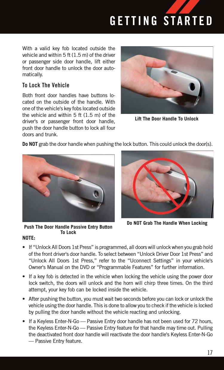 With a valid key fob located outside thevehicle and within 5 ft (1.5 m) of the driveror passenger side door handle, lift eitherfront door handle to unlock the door auto-matically.To Lock The VehicleBoth front door handles have buttons lo-cated on the outside of the handle. Withone of the vehicle&apos;s key fobs located outsidethe vehicle and within 5 ft (1.5 m) of thedriver&apos;s or passenger front door handle,push the door handle button to lock all fourdoors and trunk.Do NOT grab the door handle when pushing the lock button. This could unlock the door(s).NOTE:• If “Unlock All Doors 1st Press” is programmed, all doors will unlock when you grab holdof the front driver&apos;s door handle. To select between “Unlock Driver Door 1st Press” and“Unlock All Doors 1st Press,” refer to the “Uconnect Settings” in your vehicle&apos;sOwner&apos;s Manual on the DVD or “Programmable Features” for further information.• If a key fob is detected in the vehicle when locking the vehicle using the power doorlock switch, the doors will unlock and the horn will chirp three times. On the thirdattempt, your key fob can be locked inside the vehicle.• After pushing the button, you must wait two seconds before you can lock or unlock thevehicle using the door handle. This is done to allow you to check if the vehicle is lockedby pulling the door handle without the vehicle reacting and unlocking.• If a Keyless Enter-N-Go — Passive Entry door handle has not been used for 72 hours,the Keyless Enter-N-Go — Passive Entry feature for that handle may time out. Pullingthe deactivated front door handle will reactivate the door handle&apos;s Keyless Enter-N-Go— Passive Entry feature.Lift The Door Handle To UnlockPush The Door Handle Passive Entry ButtonTo LockDo NOT Grab The Handle When LockingGETTING STARTED17