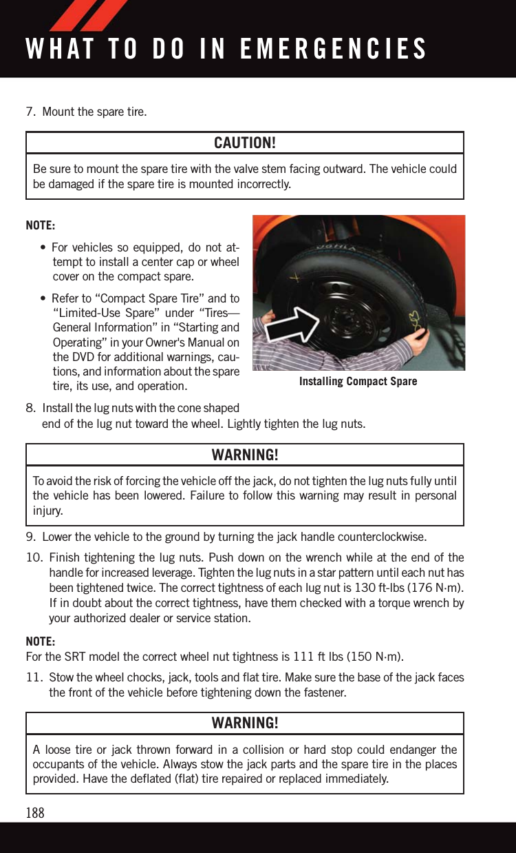 7. Mount the spare tire.CAUTION!Be sure to mount the spare tire with the valve stem facing outward. The vehicle couldbe damaged if the spare tire is mounted incorrectly.NOTE:• For vehicles so equipped, do not at-tempt to install a center cap or wheelcover on the compact spare.• Refer to “Compact Spare Tire” and to“Limited-Use Spare” under “Tires—General Information” in “Starting andOperating” in your Owner&apos;s Manual onthe DVD for additional warnings, cau-tions, and information about the sparetire, its use, and operation.8. Install the lug nuts with the cone shapedend of the lug nut toward the wheel. Lightly tighten the lug nuts.WARNING!To avoid the risk of forcing the vehicle off the jack, do not tighten the lug nuts fully untilthe vehicle has been lowered. Failure to follow this warning may result in personalinjury.9. Lower the vehicle to the ground by turning the jack handle counterclockwise.10. Finish tightening the lug nuts. Push down on the wrench while at the end of thehandle for increased leverage. Tighten the lug nuts in a star pattern until each nut hasbeen tightened twice. The correct tightness of each lug nut is 130 ft-lbs (176 N·m).If in doubt about the correct tightness, have them checked with a torque wrench byyour authorized dealer or service station.NOTE:For the SRT model the correct wheel nut tightness is 111 ft lbs (150 N·m).11. Stow the wheel chocks, jack, tools and flat tire. Make sure the base of the jack facesthe front of the vehicle before tightening down the fastener.WARNING!A loose tire or jack thrown forward in a collision or hard stop could endanger theoccupants of the vehicle. Always stow the jack parts and the spare tire in the placesprovided. Have the deflated (flat) tire repaired or replaced immediately.Installing Compact SpareWHAT TO DO IN EMERGENCIES188